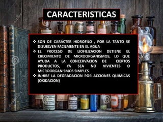 CARACTERISTICAS
 SON DE CARÁCTER HIDROFILO , POR LA TANTO SE
DISUELVEN FACILMENTE EN EL AGUA
 EL PROCESO DE LIOFILIZACION DETIENE EL
CRECIMIENTO DE MICROORGANISMOS, LO QUE
AYUDA A LA CONCERVACION DE CIERTOS
PRODUCTOS, YA SEA NO VIVIENTES O
MICROORGANISMOS SIMPLES
 INHIBE LA DEGRADACION POR ACCIONES QUIMICAS
(OXIDACION)
 