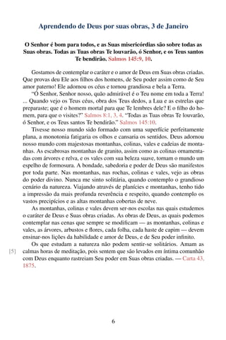 Aprendendo de Deus por suas obras, 3 de Janeiro

      O Senhor é bom para todos, e as Suas misericórdias são sobre todas as
      Suas obras. Todas as Tuas obras Te louvarão, ó Senhor, e os Teus santos
                          Te bendirão. Salmos 145:9, 10.

           Gostamos de contemplar o caráter e o amor de Deus em Suas obras criadas.
      Que provas deu Ele aos ﬁlhos dos homens, de Seu poder assim como de Seu
      amor paterno! Ele adornou os céus e tornou grandiosa e bela a Terra.
           “Ó Senhor, Senhor nosso, quão admirável é o Teu nome em toda a Terra!
      ... Quando vejo os Teus céus, obra dos Teus dedos, a Lua e as estrelas que
      preparaste; que é o homem mortal para que Te lembres dele? E o ﬁlho do ho-
      mem, para que o visites?” Salmos 8:1, 3, 4. “Todas as Tuas obras Te louvarão,
      ó Senhor, e os Teus santos Te bendirão.” Salmos 145:10.
           Tivesse nosso mundo sido formado com uma superfície perfeitamente
      plana, a monotonia fatigaria os olhos e cansaria os sentidos. Deus adornou
      nosso mundo com majestosas montanhas, colinas, vales e cadeias de monta-
      nhas. As escabrosas montanhas de granito, assim como as colinas ornamenta-
      das com árvores e relva, e os vales com sua beleza suave, tornam o mundo um
      espelho de formosura. A bondade, sabedoria e poder de Deus são manifestos
      por toda parte. Nas montanhas, nas rochas, colinas e vales, vejo as obras
      do poder divino. Nunca me sinto solitária, quando contemplo o grandioso
      cenário da natureza. Viajando através de planícies e montanhas, tenho tido
      a impressão da mais profunda reverência e respeito, quando contemplo os
      vastos precipícios e as altas montanhas cobertas de neve.
           As montanhas, colinas e vales devem ser-nos escolas nas quais estudemos
      o caráter de Deus e Suas obras criadas. As obras de Deus, as quais podemos
      contemplar nas cenas que sempre se modiﬁcam — as montanhas, colinas e
      vales, as árvores, arbustos e ﬂores, cada folha, cada haste de capim — devem
      ensinar-nos lições da habilidade e amor de Deus, e de Seu poder inﬁnito.
           Os que estudam a natureza não podem sentir-se solitários. Amam as
[5]   calmas horas de meditação, pois sentem que são levados em íntima comunhão
      com Deus enquanto rastreiam Seu poder em Suas obras criadas. — Carta 43,
      1875.




                                           6
 