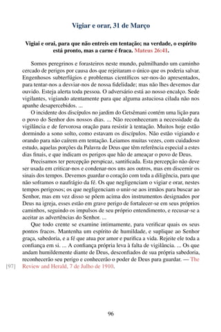 Vigiar e orar, 31 de Março

        Vigiai e orai, para que não entreis em tentação; na verdade, o espírito
                    está pronto, mas a carne é fraca. Mateus 26:41.

           Somos peregrinos e forasteiros neste mundo, palmilhando um caminho
       cercado de perigos por causa dos que rejeitaram o único que os poderia salvar.
       Engenhosos subterfúgios e problemas cientíﬁcos ser-nos-ão apresentados,
       para tentar-nos a desviar-nos de nossa ﬁdelidade; mas não lhes devemos dar
       ouvido. Esteja alerta toda pessoa. O adversário está ao nosso encalço. Sede
       vigilantes, vigiando atentamente para que alguma astuciosa cilada não nos
       apanhe desapercebidos. ...
           O incidente dos discípulos no jardim do Getsêmani contém uma lição para
       o povo do Senhor dos nossos dias. ... Não reconheceram a necessidade da
       vigilância e de fervorosa oração para resistir à tentação. Muitos hoje estão
       dormindo a sono solto, como estavam os discípulos. Não estão vigiando e
       orando para não caírem em tentação. Leiamos muitas vezes, com cuidadoso
       estudo, aquelas porções da Palavra de Deus que têm referência especial a estes
       dias ﬁnais, e que indicam os perigos que hão de ameaçar o povo de Deus.
           Precisamos ter percepção perspicaz, santiﬁcada. Esta percepção não deve
       ser usada em criticar-nos e condenar-nos uns aos outros, mas em discernir os
       sinais dos tempos. Devemos guardar o coração com toda a diligência, para que
       não soframos o naufrágio da fé. Os que negligenciam o vigiar e orar, nestes
       tempos perigosos; os que negligenciam o unir-se aos irmãos para buscar ao
       Senhor, mas em vez disso se põem acima dos instrumentos designados por
       Deus na igreja, esses estão em grave perigo de fortalecer-se em seus próprios
       caminhos, seguindo os impulsos de seu próprio entendimento, e recusar-se a
       aceitar as advertências do Senhor. ...
           Que todo crente se examine intimamente, para veriﬁcar quais os seus
       pontos fracos. Mantenha um espírito de humildade, e suplique ao Senhor
       graça, sabedoria, e a fé que atua por amor e puriﬁca a vida. Rejeite ele toda a
       conﬁança em si. ... A conﬁança própria leva à falta de vigilância. ... Os que
       andam humildemente diante de Deus, desconﬁados de sua própria sabedoria,
       reconhecerão seu perigo e conhecerão o poder de Deus para guardar. — The
[97]   Review and Herald, 7 de Julho de 1910.




                                             96
 