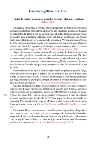 Guardas angélicos, 1 de Abril

          O anjo do Senhor acampa-se ao redor dos que O temem, e os livra.
                                  Salmos 34:7.

           Se pudesse ser corrida a cortina, e todos pudessem distinguir as constantes
       atividades da família celestial para preservar das sedutoras astúcias de Satanás
       os habitantes da Terra, a ﬁm de que em suas atitudes descuidosas não sejam
       arrastados pela estratégia satânica, esses habitantes perderiam em grande
       parte sua conﬁança em si, a intuição de segurança. Veriam que os exércitos
       do Céu estão em contínua guerra com instrumentos satânicos, para alcançar
       vitórias em favor dos que não sentem o perigo que correm, e que vivem em
       inconsciente indiferença. — The S.D.A. Bible Commentary 6:1120.
           Anjos circundam o mundo, desfazendo a pretensão de Satanás à suprema-
       cia, pretensão que ele faz baseado na vasta multidão de seus adeptos. Não lhes
       ouvimos a voz, não vemos com os olhos naturais a obra desses anjos, mas
       suas mãos envolvem o mundo, e com contínua vigilância conservam distantes
       os exércitos de Satanás, até que esteja completa a obra de selamento do povo
       de Deus.
           Como ministros de Jeová, têm os anjos perícia e poder, e grande força,
       sendo enviados do Céu para a Terra, a ﬁm de ajudar ao Seu povo. É-lhes dada
       a obra de conservar afastado o furioso poder daquele que desceu qual leão
       que ruge, buscando a quem possa tragar. O Senhor e refúgio para todos os que
       nEle põem sua conﬁança. — The S.D.A. Bible Commentary 7:967.
           Quando entregamos a Deus tudo que temos e somos, e somos colocados
       em posições difíceis e perigosas, entrando em contato com Satanás, devemos
       lembrar-nos de que alcançaremos vitória se enfrentarmos o inimigo no nome
[98]   e poder do Vencedor. Todos os anjos seriam enviados a vir para nos salvar,
       se assim conﬁamos em Cristo, de preferência a que nos fosse permitido ser
       vencidos. Mas não devemos esperar alcançar a vitória sem sofrimento, pois
       Jesus sofreu ao vencer por nós. — The Review and Herald, 5 de Fevereiro de
       1895.
           Os anjos de Deus comunicam-se com o Seu povo e o guardam, obrigando a
       baterem em retirada os poderes das trevas, para que não tenham domínio sobre
       os que hão de ser herdeiros da salvação. Estamos nós trabalhando em harmonia
       com os anjos? Esta é a linha de comunicação que o Senhor estabeleceu com
       os ﬁlhos dos homens. — The S.D.A. Bible Commentary 7:923.




                                             98
 
