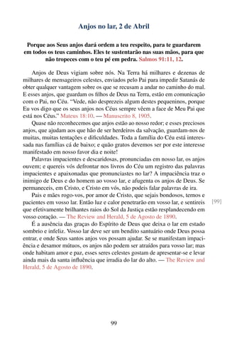 Anjos no lar, 2 de Abril

 Porque aos Seus anjos dará ordem a teu respeito, para te guardarem
em todos os teus caminhos. Eles te sustentarão nas suas mãos, para que
        não tropeces com o teu pé em pedra. Salmos 91:11, 12.

    Anjos de Deus vigiam sobre nós. Na Terra há milhares e dezenas de
milhares de mensageiros celestes, enviados pelo Pai para impedir Satanás de
obter qualquer vantagem sobre os que se recusam a andar no caminho do mal.
E esses anjos, que guardam os ﬁlhos de Deus na Terra, estão em comunicação
com o Pai, no Céu. “Vede, não desprezeis algum destes pequeninos, porque
Eu vos digo que os seus anjos nos Céus sempre vêem a face de Meu Pai que
está nos Céus.” Mateus 18:10. — Manuscrito 8, 1905.
    Quase não reconhecemos que anjos estão ao nosso redor; e esses preciosos
anjos, que ajudam aos que hão de ser herdeiros da salvação, guardam-nos de
muitas, muitas tentações e diﬁculdades. Toda a família do Céu está interes-
sada nas famílias cá de baixo; e quão gratos devemos ser por este interesse
manifestado em nosso favor dia e noite!
    Palavras impacientes e descaridosas, pronunciadas em nosso lar, os anjos
ouvem; e quereis vós defrontar nos livros do Céu um registro das palavras
impacientes e apaixonadas que pronunciastes no lar? A impaciência traz o
inimigo de Deus e do homem ao vosso lar, e afugenta os anjos de Deus. Se
permaneceis, em Cristo, e Cristo em vós, não podeis falar palavras de ira.
    Pais e mães rogo-vos, por amor de Cristo, que sejais bondosos, ternos e
pacientes em vosso lar. Então luz e calor penetrarão em vosso lar, e sentireis   [99]
que efetivamente brilhantes raios do Sol da Justiça estão resplandecendo em
vosso coração. — The Review and Herald, 5 de Agosto de 1890.
    É a ausência das graças do Espírito de Deus que deixa o lar em estado
sombrio e infeliz. Vosso lar deve ser um bendito santuário onde Deus possa
entrar, e onde Seus santos anjos vos possam ajudar. Se se manifestam impaci-
ência e desamor mútuos, os anjos não podem ser atraídos para vosso lar; mas
onde habitam amor e paz, esses seres celestes gostam de apresentar-se e levar
ainda mais da santa inﬂuência que irradia do lar do alto. — The Review and
Herald, 5 de Agosto de 1890.




                                     99
 