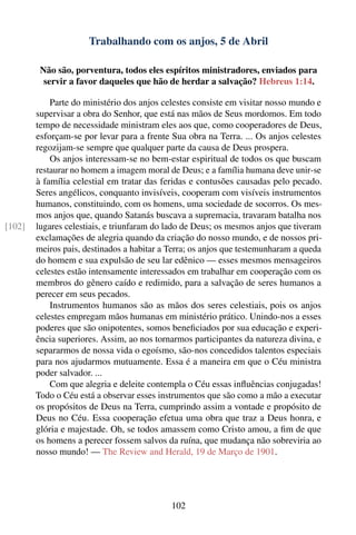 Trabalhando com os anjos, 5 de Abril

         Não são, porventura, todos eles espíritos ministradores, enviados para
          servir a favor daqueles que hão de herdar a salvação? Hebreus 1:14.

            Parte do ministério dos anjos celestes consiste em visitar nosso mundo e
        supervisar a obra do Senhor, que está nas mãos de Seus mordomos. Em todo
        tempo de necessidade ministram eles aos que, como cooperadores de Deus,
        esforçam-se por levar para a frente Sua obra na Terra. ... Os anjos celestes
        regozijam-se sempre que qualquer parte da causa de Deus prospera.
            Os anjos interessam-se no bem-estar espiritual de todos os que buscam
        restaurar no homem a imagem moral de Deus; e a família humana deve unir-se
        à família celestial em tratar das feridas e contusões causadas pelo pecado.
        Seres angélicos, conquanto invisíveis, cooperam com visíveis instrumentos
        humanos, constituindo, com os homens, uma sociedade de socorros. Os mes-
        mos anjos que, quando Satanás buscava a supremacia, travaram batalha nos
[102]   lugares celestiais, e triunfaram do lado de Deus; os mesmos anjos que tiveram
        exclamações de alegria quando da criação do nosso mundo, e de nossos pri-
        meiros pais, destinados a habitar a Terra; os anjos que testemunharam a queda
        do homem e sua expulsão de seu lar edênico — esses mesmos mensageiros
        celestes estão intensamente interessados em trabalhar em cooperação com os
        membros do gênero caído e redimido, para a salvação de seres humanos a
        perecer em seus pecados.
            Instrumentos humanos são as mãos dos seres celestiais, pois os anjos
        celestes empregam mãos humanas em ministério prático. Unindo-nos a esses
        poderes que são onipotentes, somos beneﬁciados por sua educação e experi-
        ência superiores. Assim, ao nos tornarmos participantes da natureza divina, e
        separarmos de nossa vida o egoísmo, são-nos concedidos talentos especiais
        para nos ajudarmos mutuamente. Essa é a maneira em que o Céu ministra
        poder salvador. ...
            Com que alegria e deleite contempla o Céu essas inﬂuências conjugadas!
        Todo o Céu está a observar esses instrumentos que são como a mão a executar
        os propósitos de Deus na Terra, cumprindo assim a vontade e propósito de
        Deus no Céu. Essa cooperação efetua uma obra que traz a Deus honra, e
        glória e majestade. Oh, se todos amassem como Cristo amou, a ﬁm de que
        os homens a perecer fossem salvos da ruína, que mudança não sobreviria ao
        nosso mundo! — The Review and Herald, 19 de Março de 1901.




                                            102
 