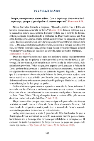 Fé e vista, 8 de Abril

 Porque, em esperança, somos salvos. Ora, a esperança que se vê não é
 esperança; porque o que alguém vê, como o esperará? Romanos 8:24.

    Nosso Salvador formula a pergunta: “Quando, porém, vier o Filho do
homem, porventura, achará fé na Terra?” (Lucas 18:8), dando a entender que a
fé verdadeira estaria quase extinta. É muito verdade que o espírito de dúvida,
crítica e censura está destruindo a conﬁança na Palavra de Deus e em Sua
obra. É impossível, para a mente carnal, compreender ou apreciar a obra de
Deus. Todos os que desejam duvidar ou escarnecer encontrarão ocasião para
isso. ... Os que, com humildade de coração, seguirem a luz que incide sobre
eles, receberão luz mais clara, ao passo que os que recusam obedecer até que
vejam removidas todas as ocasiões de dúvida, serão deixados em trevas. —
Manuscrito 10, 1883.
    Deus nos dá provas suﬁcientes para nos habilitar a aceitar inteligentemente
a verdade; Ele não Se propõe a remover todas as ocasiões de dúvida e des-         [105]
crença. Se isso ﬁzesse, não haveria mais necessidade da prática da fé, pois
andaríamos por vista. Todos os que, com espírito dócil, estudam a Palavra de
Deus, podem dela aprender o caminho da salvação; entretanto, podem não
ser capazes de compreender todas as partes do Registro Sagrado. ... Tudo o
que é claramente estabelecido pela Palavra de Deus, devemos aceitar, sem
tentar satisfazer a toda dúvida que Satanás possa sugerir, ou com o nosso
ﬁnito entendimento devassar os conselhos dAquele que é inﬁnito, ou criticar
as manifestações de Sua graça ou poder. ...
    Se humildemente procurarmos aprender a vontade de Deus, tal como é
revelada em Sua Palavra, e então obedecermos a essa vontade, como nos
é esclarecida ao entendimento, tornar-nos-emos arraigados e ﬁrmados na
verdade. Disse Cristo: “Se alguém quiser fazer a vontade dEle, pela mesma
doutrina, conhecerá se ela é de Deus.” João 7:17.
    Os pecados vários que prevalecem nesta época degenerada embotam os
sentidos, de modo que a verdade de Deus não é discernida. Mas se... há
sinceridade de propósito, e o desejo de fazer a vontade de Deus, a verdade
será aceita quando se tornar clara ao entendimento.
    Acheguemo-nos mais e mais à pura luz do Céu, lembrados de que a
iluminação divina aumentará de acordo com nossa marcha para a frente,
habilitando-nos a desempenhar novas responsabilidades e emergências. O
caminho do justo é progressivo de força em força, de graça em graça, e de
glória em glória. — The Signs of the Times, 23 de Junho de 1887.


                                     105
 