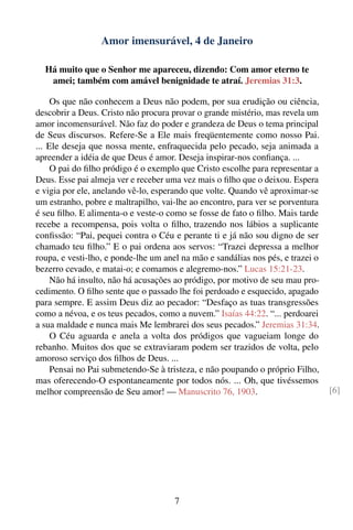 Amor imensurável, 4 de Janeiro

  Há muito que o Senhor me apareceu, dizendo: Com amor eterno te
   amei; também com amável benignidade te atraí. Jeremias 31:3.

     Os que não conhecem a Deus não podem, por sua erudição ou ciência,
descobrir a Deus. Cristo não procura provar o grande mistério, mas revela um
amor incomensurável. Não faz do poder e grandeza de Deus o tema principal
de Seus discursos. Refere-Se a Ele mais freqüentemente como nosso Pai.
... Ele deseja que nossa mente, enfraquecida pelo pecado, seja animada a
apreender a idéia de que Deus é amor. Deseja inspirar-nos conﬁança. ...
     O pai do ﬁlho pródigo é o exemplo que Cristo escolhe para representar a
Deus. Esse pai almeja ver e receber uma vez mais o ﬁlho que o deixou. Espera
e vigia por ele, anelando vê-lo, esperando que volte. Quando vê aproximar-se
um estranho, pobre e maltrapilho, vai-lhe ao encontro, para ver se porventura
é seu ﬁlho. E alimenta-o e veste-o como se fosse de fato o ﬁlho. Mais tarde
recebe a recompensa, pois volta o ﬁlho, trazendo nos lábios a suplicante
conﬁssão: “Pai, pequei contra o Céu e perante ti e já não sou digno de ser
chamado teu ﬁlho.” E o pai ordena aos servos: “Trazei depressa a melhor
roupa, e vesti-lho, e ponde-lhe um anel na mão e sandálias nos pés, e trazei o
bezerro cevado, e matai-o; e comamos e alegremo-nos.” Lucas 15:21-23.
     Não há insulto, não há acusações ao pródigo, por motivo de seu mau pro-
cedimento. O ﬁlho sente que o passado lhe foi perdoado e esquecido, apagado
para sempre. E assim Deus diz ao pecador: “Desfaço as tuas transgressões
como a névoa, e os teus pecados, como a nuvem.” Isaías 44:22. “... perdoarei
a sua maldade e nunca mais Me lembrarei dos seus pecados.” Jeremias 31:34.
     O Céu aguarda e anela a volta dos pródigos que vagueiam longe do
rebanho. Muitos dos que se extraviaram podem ser trazidos de volta, pelo
amoroso serviço dos ﬁlhos de Deus. ...
     Pensai no Pai submetendo-Se à tristeza, e não poupando o próprio Filho,
mas oferecendo-O espontaneamente por todos nós. ... Oh, que tivéssemos
melhor compreensão de Seu amor! — Manuscrito 76, 1903.                           [6]




                                      7
 