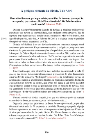 A perigosa semente da dúvida, 9 de Abril

         Deus não é homem, para que minta; nem ﬁlho de homem, para que Se
          arrependa; porventura, diria Ele e não o faria? Ou falaria e não o
                           conﬁrmaria? Números 23:19.

            Os que estão perpetuamente falando de dúvidas e exigindo mais provas
        para banir sua nuvem de incredulidade, não ediﬁcam sobre a Palavra. Sua fé
        repousa em circunstâncias; baseia-se no sentimento. Mas o sentimento, por
[106]   agradável que seja, não é fé. A Palavra de Deus é o alicerce sobre o qual têm
        de erguer-se nossas esperanças do Céu.
            Grande infelicidade é ser um duvidador crônico, mantendo sempre em si
        mesmo os pensamentos. Enquanto contemplais o próprio eu, enquanto este
        é o tema do pensamento e conversação, não podeis esperar conformar-vos
        à imagem de Cristo. O próprio eu não é vosso salvador. Não tendes em vós
        mesmos nenhumas virtudes redentoras. “Eu” é um barco por demais avariado
        para vossa fé nele embarcar. Se a ele vos conﬁardes, certo naufragará. Ao
        bote salva-vidas, ao bote salva-vidas! eis vossa única salvação. Jesus é o
        Comandante do bote salva-vidas, e Ele jamais perdeu um passageiro. — Carta
        11, 1897.
            É necessário que uma atmosfera mais celestial nos circunde a vida. É
        preciso que nossos lábios sejam tocados com a brasa viva do altar. Precisamos
        ouvir de Cristo a palavra: “Sê limpo!” Mateus 8:3. Se espalhamos trevas, se
        acumulamos sujeira e amontoamos dúvidas, se plantamos sementes de dúvida
        e desânimo no espírito de outros, que Deus nos ajude a ver nosso pecado!
        Não podemos correr o risco de pronunciar uma só palavra de dúvida, pois
        ela germinará e crescerá e produzirá amarga colheita. Devemos dar ouvido
        à exortação: “Sede vós também santos em toda a vossa maneira de viver.” 1
        Pedro 1:15.
            Uma só semente de dúvida lançada, e eis que está além do poder do homem
        exterminá-la. Deus, unicamente, pode tirá-la do coração. ...
            O grande campo das promessas de Deus foi-nos apresentado, e por elas
        devemos lançar mão da fé, esperança e caridade. Nessas graças pode a igreja
        brilhar e apresentar ao mundo uma viva representação da justiça de Cristo. A
        fé viva apodera-se da mão do poder divino. É a fé uma âncora da alma, segura
        e ﬁrme, e que penetra até ao interior do véu. Diz João: “Esta é a vitória que
        vence o mundo: a nossa fé.” 1 João 5:4. — Manuscrito 23.




                                            106
 