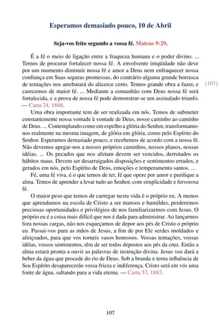 Esperamos demasiado pouco, 10 de Abril

              Seja-vos feito segundo a vossa fé. Mateus 9:29.

    É a fé o meio de ligação entre a fraqueza humana e o poder divino. ...
Temos de procurar fortalecer nossa fé. A envolvente iniqüidade não deve
por um momento diminuir nossa fé e amor a Deus nem enfraquecer nossa
conﬁança em Suas seguras promessas, do contrário alguma grande borrasca
de tentações nos arrebatará do alicerce certo. Temos grande obra a fazer, e       [107]
carecemos de maior fé. ... Mediante a comunhão com Deus nossa fé será
fortalecida, e a prova de nossa fé pode demonstrar-se um assinalado triunfo.
— Carta 24, 1888.
    Uma obra importante tem de ser realizada em nós. Temos de submeter
constantemente nossa vontade à vontade de Deus, nosso caminho ao caminho
de Deus. ... Contemplando como em espelho a glória do Senhor, transformamo-
nos realmente na mesma imagem, de glória em glória, como pelo Espírito do
Senhor. Esperamos demasiado pouco, e recebemos de acordo com a nossa fé.
Não devemos apegar-nos a nossos próprios caminhos, nossos planos, nossas
idéias. ... Os pecados que nos afetam devem ser vencidos, derrotados os
hábitos maus. Devem ser desarraigados disposições e sentimentos errados, e
gerados em nós, pelo Espírito de Deus, emoções e temperamento santos. ...
    Fé, uma fé viva, é o que temos de ter, fé que opere por amor e puriﬁque a
alma. Temos de aprender a levar tudo ao Senhor, com simplicidade e fervorosa
fé.
    O maior peso que temos de carregar nesta vida é o próprio eu. A menos
que aprendamos na escola de Cristo a ser mansos e humildes, perderemos
preciosas oportunidades e privilégios de nos familiarizarmos com Jesus. O
próprio eu é a coisa mais difícil que nos é dada para administrar. Ao lançarmos
fora nossas cargas, não nos esqueçamos de depor aos pés de Cristo o próprio
eu. Passai-vos para as mãos de Jesus, a ﬁm de por Ele serdes moldados e
afeiçoados, para que vos torneis vasos honrosos. Vossas tentações, vossas
idéias, vossos sentimentos, têm de ser todos depostos aos pés da cruz. Então a
alma estará pronta a ouvir as palavras de instrução divina. Jesus vos dará a
beber da água que procede do rio de Deus. Sob a branda e terna inﬂuência de
Seu Espírito desaparecerão vossa frieza e indiferença. Cristo será em vós uma
fonte de água, saltando para a vida eterna. — Carta 57, 1887.




                                     107
 