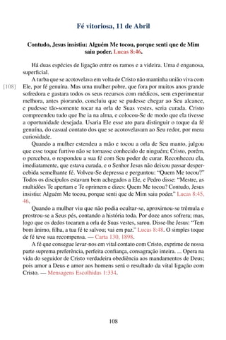 Fé vitoriosa, 11 de Abril

         Contudo, Jesus insistiu: Alguém Me tocou, porque senti que de Mim
                                saiu poder. Lucas 8:46.

            Há duas espécies de ligação entre os ramos e a videira. Uma é enganosa,
        superﬁcial.
            A turba que se acotovelava em volta de Cristo não mantinha união viva com
[108]   Ele, por fé genuína. Mas uma mulher pobre, que fora por muitos anos grande
        sofredora e gastara todos os seus recursos com médicos, sem experimentar
        melhora, antes piorando, concluiu que se pudesse chegar ao Seu alcance,
        e pudesse tão-somente tocar na orla de Suas vestes, seria curada. Cristo
        compreendeu tudo que lhe ia na alma, e colocou-Se de modo que ela tivesse
        a oportunidade desejada. Usaria Ele esse ato para distinguir o toque da fé
        genuína, do casual contato dos que se acotovelavam ao Seu redor, por mera
        curiosidade.
            Quando a mulher estendeu a mão e tocou a orla de Seu manto, julgou
        que esse toque furtivo não se tornasse conhecido de ninguém; Cristo, porém,
        o percebeu, o respondeu a sua fé com Seu poder de curar. Reconheceu ela,
        imediatamente, que estava curada, e o Senhor Jesus não deixou passar desper-
        cebida semelhante fé. Volveu-Se depressa e perguntou: “Quem Me tocou?”
        Todos os discípulos estavam bem achegados a Ele, e Pedro disse: “Mestre, as
        multidões Te apertam e Te oprimem e dizes: Quem Me tocou? Contudo, Jesus
        insistiu: Alguém Me tocou, porque senti que de Mim saiu poder.” Lucas 8:45,
        46.
            Quando a mulher viu que não podia ocultar-se, aproximou-se trêmula e
        prostrou-se a Seus pés, contando a história toda. Por doze anos sofrera; mas,
        logo que os dedos tocaram a orla de Suas vestes, sarou. Disse-lhe Jesus: “Tem
        bom ânimo, ﬁlha, a tua fé te salvou; vai em paz.” Lucas 8:48. O simples toque
        de fé teve sua recompensa. — Carta 130, 1898.
            A fé que consegue levar-nos em vital contato com Cristo, exprime de nossa
        parte suprema preferência, perfeita conﬁança, consagração inteira. ... Opera na
        vida do seguidor de Cristo verdadeira obediência aos mandamentos de Deus;
        pois amor a Deus e amor aos homens será o resultado da vital ligação com
        Cristo. — Mensagens Escolhidas 1:334.




                                             108
 
