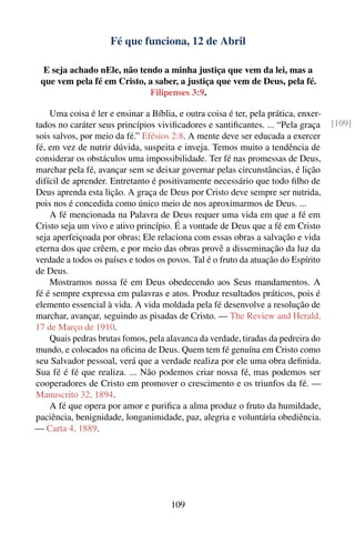 Fé que funciona, 12 de Abril

  E seja achado nEle, não tendo a minha justiça que vem da lei, mas a
 que vem pela fé em Cristo, a saber, a justiça que vem de Deus, pela fé.
                             Filipenses 3:9.

    Uma coisa é ler e ensinar a Bíblia, e outra coisa é ter, pela prática, enxer-
tados no caráter seus princípios viviﬁcadores e santiﬁcantes. ... “Pela graça       [109]
sois salvos, por meio da fé.” Efésios 2:8. A mente deve ser educada a exercer
fé, em vez de nutrir dúvida, suspeita e inveja. Temos muito a tendência de
considerar os obstáculos uma impossibilidade. Ter fé nas promessas de Deus,
marchar pela fé, avançar sem se deixar governar pelas circunstâncias, é lição
difícil de aprender. Entretanto é positivamente necessário que todo ﬁlho de
Deus aprenda esta lição. A graça de Deus por Cristo deve sempre ser nutrida,
pois nos é concedida como único meio de nos aproximarmos de Deus. ...
    A fé mencionada na Palavra de Deus requer uma vida em que a fé em
Cristo seja um vivo e ativo princípio. É a vontade de Deus que a fé em Cristo
seja aperfeiçoada por obras; Ele relaciona com essas obras a salvação e vida
eterna dos que crêem, e por meio das obras provê a disseminação da luz da
verdade a todos os países e todos os povos. Tal é o fruto da atuação do Espírito
de Deus.
    Mostramos nossa fé em Deus obedecendo aos Seus mandamentos. A
fé é sempre expressa em palavras e atos. Produz resultados práticos, pois é
elemento essencial à vida. A vida moldada pela fé desenvolve a resolução de
marchar, avançar, seguindo as pisadas de Cristo. — The Review and Herald,
17 de Março de 1910.
    Quais pedras brutas fomos, pela alavanca da verdade, tiradas da pedreira do
mundo, e colocados na oﬁcina de Deus. Quem tem fé genuína em Cristo como
seu Salvador pessoal, verá que a verdade realiza por ele uma obra deﬁnida.
Sua fé é fé que realiza. ... Não podemos criar nossa fé, mas podemos ser
cooperadores de Cristo em promover o crescimento e os triunfos da fé. —
Manuscrito 32, 1894.
    A fé que opera por amor e puriﬁca a alma produz o fruto da humildade,
paciência, benignidade, longanimidade, paz, alegria e voluntária obediência.
— Carta 4, 1889.




                                      109
 