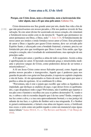 Como atua a fé, 13 de Abril

         Porque, em Cristo Jesus, nem a circuncisão, nem a incircuncisão têm
               valor algum, mas a fé que atua pelo amor. Gálatas 5:6.

            Cristo demonstrou-nos Seu grande amor por nós, dando Sua vida a ﬁm de
[110]   que não perecêssemos em nossos pecados, e Ele nos pudesse revestir de Sua
        salvação. Se este amor divino for acariciado em nosso coração, ele cimentará
        e fortalecerá nossa união com os da mesma fé. “Aquele que permanece no
        amor permanece em Deus, e Deus, nele.” 1 João 4:16. O fortalecimento de
        nosso amor aos irmãos e irmãs fortalece nosso amor a Cristo. Este princípio
        de amor a Deus e àqueles por quem Cristo morreu, deve ser avivado pelo
        Espírito Santo, e alicerçado com a bondade fraternal, a ternura; precisa ser
        fortalecido por atos que testiﬁquem que Deus é amor. Esta união, que liga
        coração a coração, não é resultado de sentimentalismo, mas operação de um
        princípio sadio.
            A fé opera por amor, e puriﬁca a alma de todo o egoísmo. Assim a alma
        é aperfeiçoada no amor. E havendo encontrado graça e misericórdia medi-
        ante o precioso sangue de Cristo, como poderemos deixar de ser ternos e
        misericordiosos? ...
            A fé em Jesus Cristo como nosso Salvador pessoal, como Aquele que
        perdoa nossos pecados e transgressões, Aquele que é poderoso para nos
        guardar do pecado e nos guiar em Suas pisadas, é exposta no capítulo cinqüenta
        e oito de Isaías. Aí são apresentados os frutos de uma fé que opera por amor e
        puriﬁca a alma do egoísmo. Aí se combinam fé e obras.
            “Porventura, não é este o jejum que escolhi: que soltes as ligaduras da
        impiedade, que desfaças as ataduras do jugo, e que deixes livres os quebranta-
        dos, e que despedaces todo o jugo? Porventura, não é também que repartas o
        teu pão com o faminto e recolhas em casa os pobres desterrados? E, vendo o
        nu, o cubras e não te escondas daquele que é da tua carne? Então, romperá a
        tua luz como a alva, e a tua cura apressadamente brotará, e a tua justiça irá
        adiante da tua face, e a glória do Senhor será a tua retaguarda. E o Senhor
        te guiará continuamente, e fartará a tua alma em lugares secos, e fortiﬁcará
        teus ossos; e serás como um jardim regado e como um manancial cujas águas
        nunca faltam.” Isaías 58:6-8, 11. — The Review and Herald, 17 de Março de
        1910.




                                             110
 