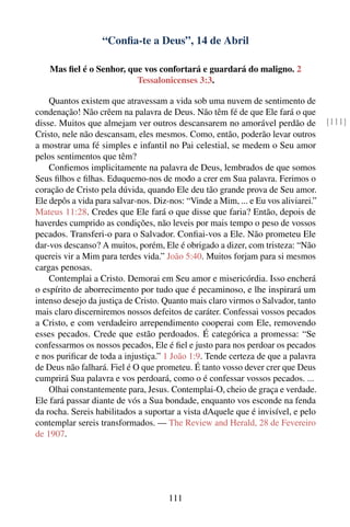 “Conﬁa-te a Deus”, 14 de Abril

    Mas ﬁel é o Senhor, que vos confortará e guardará do maligno. 2
                          Tessalonicenses 3:3.

    Quantos existem que atravessam a vida sob uma nuvem de sentimento de
condenação! Não crêem na palavra de Deus. Não têm fé de que Ele fará o que
disse. Muitos que almejam ver outros descansarem no amorável perdão de              [111]
Cristo, nele não descansam, eles mesmos. Como, então, poderão levar outros
a mostrar uma fé simples e infantil no Pai celestial, se medem o Seu amor
pelos sentimentos que têm?
    Conﬁemos implicitamente na palavra de Deus, lembrados de que somos
Seus ﬁlhos e ﬁlhas. Eduquemo-nos de modo a crer em Sua palavra. Ferimos o
coração de Cristo pela dúvida, quando Ele deu tão grande prova de Seu amor.
Ele depôs a vida para salvar-nos. Diz-nos: “Vinde a Mim, ... e Eu vos aliviarei.”
Mateus 11:28. Credes que Ele fará o que disse que faria? Então, depois de
haverdes cumprido as condições, não leveis por mais tempo o peso de vossos
pecados. Transferi-o para o Salvador. Conﬁai-vos a Ele. Não prometeu Ele
dar-vos descanso? A muitos, porém, Ele é obrigado a dizer, com tristeza: “Não
quereis vir a Mim para terdes vida.” João 5:40. Muitos forjam para si mesmos
cargas penosas.
    Contemplai a Cristo. Demorai em Seu amor e misericórdia. Isso encherá
o espírito de aborrecimento por tudo que é pecaminoso, e lhe inspirará um
intenso desejo da justiça de Cristo. Quanto mais claro virmos o Salvador, tanto
mais claro discerniremos nossos defeitos de caráter. Confessai vossos pecados
a Cristo, e com verdadeiro arrependimento cooperai com Ele, removendo
esses pecados. Crede que estão perdoados. É categórica a promessa: “Se
confessarmos os nossos pecados, Ele é ﬁel e justo para nos perdoar os pecados
e nos puriﬁcar de toda a injustiça.” 1 João 1:9. Tende certeza de que a palavra
de Deus não falhará. Fiel é O que prometeu. É tanto vosso dever crer que Deus
cumprirá Sua palavra e vos perdoará, como o é confessar vossos pecados. ...
    Olhai constantemente para, Jesus. Contemplai-O, cheio de graça e verdade.
Ele fará passar diante de vós a Sua bondade, enquanto vos esconde na fenda
da rocha. Sereis habilitados a suportar a vista dAquele que é invisível, e pelo
contemplar sereis transformados. — The Review and Herald, 28 de Fevereiro
de 1907.




                                      111
 