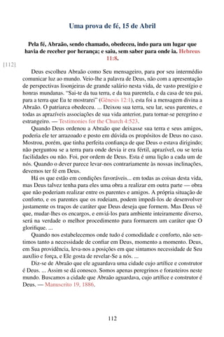 Uma prova de fé, 15 de Abril

         Pela fé, Abraão, sendo chamado, obedeceu, indo para um lugar que
        havia de receber por herança; e saiu, sem saber para onde ia. Hebreus
                                        11:8.
[112]
            Deus escolheu Abraão como Seu mensageiro, para por seu intermédio
        comunicar luz ao mundo. Veio-lhe a palavra de Deus, não com a apresentação
        de perspectivas lisonjeiras de grande salário nesta vida, de vasto prestígio e
        honras mundanas. “Sai-te da tua terra, e da tua parentela, e da casa de teu pai,
        para a terra que Eu te mostrarei” (Gênesis 12:1), esta foi a mensagem divina a
        Abraão. O patriarca obedeceu. ... Deixou sua terra, seu lar, seus parentes, e
        todas as aprazíveis associações de sua vida anterior, para tornar-se peregrino e
        estrangeiro. — Testimonies for the Church 4:523.
            Quando Deus ordenou a Abraão que deixasse sua terra e seus amigos,
        poderia ele ter arrazoado e posto em dúvida os propósitos de Deus no caso.
        Mostrou, porém, que tinha perfeita conﬁança de que Deus o estava dirigindo;
        não perguntou se a terra para onde devia ir era fértil, aprazível, ou se teria
        facilidades ou não. Foi, por ordem de Deus. Esta é uma lição a cada um de
        nós. Quando o dever parece levar-nos contrariamente às nossas inclinações,
        devemos ter fé em Deus.
            Há os que estão em condições favoráveis... em todas as coisas desta vida,
        mas Deus talvez tenha para eles uma obra a realizar em outra parte — obra
        que não poderiam realizar entre os parentes e amigos. A própria situação de
        conforto, e os parentes que os rodeiam, podem impedi-los de desenvolver
        justamente os traços de caráter que Deus deseja que formem. Mas Deus vê
        que, mudar-lhes os encargos, e enviá-los para ambiente inteiramente diverso,
        será na verdade o melhor procedimento para formarem um caráter que O
        gloriﬁque. ...
            Quando nos estabelecemos onde tudo é comodidade e conforto, não sen-
        timos tanto a necessidade de conﬁar em Deus, momento a momento. Deus,
        em Sua providência, leva-nos a posições em que sintamos necessidade de Seu
        auxílio e força, e Ele gosta de revelar-Se a nós. ...
            Diz-se de Abraão que ele aguardava uma cidade cujo artíﬁce e construtor
        é Deus. ... Assim se dá conosco. Somos apenas peregrinos e forasteiros neste
        mundo. Buscamos a cidade que Abraão aguardava, cujo artíﬁce e construtor é
        Deus. — Manuscrito 19, 1886.




                                             112
 
