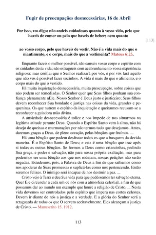 Fugir de preocupações desnecessárias, 16 de Abril

Por isso, vos digo: não andeis cuidadosos quanto à vossa vida, pelo que
       haveis de comer ou pelo que haveis de beber; nem quanto
                                                                                  [113]

  ao vosso corpo, pelo que haveis de vestir. Não é a vida mais do que o
    mantimento, e o corpo, mais do que a vestimenta? Mateus 6:25.

    Enquanto fazeis o melhor possível, não canseis vosso corpo e espírito com
os cuidados desta vida; não estragueis com acabrunhamento vossa experiência
religiosa; mas conﬁai que o Senhor realizará por vós, e por vós fará aquilo
que não vos é possível fazer sozinhos. A vida é mais do que o alimento, e o
corpo mais do que o vestido.
    Há muita inquietação desnecessária, muita preocupação, sobre coisas que
não podem ser remediadas. O Senhor quer que Seus ﬁlhos ponham sua con-
ﬁança plenamente nEle. Nosso Senhor é Deus justo e justiceiro; Seus ﬁlhos
devem reconhecer Sua bondade e justiça nas coisas da vida, grandes e pe-
queninas. Os que nutrem o espírito da inquietação e queixumes recusam-se a
reconhecer a guiadora mão divina.
    A ansiedade desnecessária é tolice e nos impede de nos situarmos na
legítima atitude perante Deus. Quando o Espírito Santo vem à alma, não há
desejo de queixas e murmurações por não termos tudo que desejamos. Antes,
daremos graças a Deus, de pleno coração, pelas bênçãos que fruímos. ...
    Há uma bênção que podem desfrutar todos os que a busquem da devida
maneira. É o Espírito Santo de Deus; e esta é uma bênção que traz após
si todas as outras bênçãos. Se formos a Deus como criancinhas, pedindo
Sua graça, e poder e salvação, não para nossa própria exaltação, mas para
podermos ser uma bênção aos que nos rodeiam, nossas petições não serão
negadas. Estudemos, pois, a Palavra de Deus a ﬁm de que saibamos como
nos apoderar de Suas promessas e suplicá-las como nos pertencendo. Então
seremos felizes. O inimigo será incapaz de nos destruir a paz. ...
    Cristo veio à Terra e deu Sua vida para que pudéssemos ter salvação eterna.
Quer Ele circundar a cada um de nós com a atmosfera celestial, a ﬁm de que
possamos dar ao mundo um exemplo que honre a religião de Cristo. ... Nesta
vida devemos ser controlados pelo espírito que impera nas cortes celestes.
Devem ir diante de nós a justiça e a verdade. E a glória do Senhor será a
retaguarda de todos os que O servem aceitavelmente. Eles alcançam a justiça
de Cristo. — Manuscrito 15, 1912.


                                     113
 