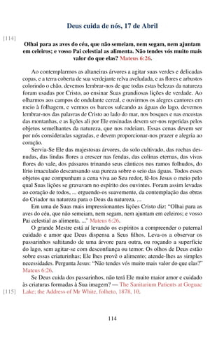 Deus cuida de nós, 17 de Abril
[114]
        Olhai para as aves do céu, que não semeiam, nem segam, nem ajuntam
        em celeiros; e vosso Pai celestial as alimenta. Não tendes vós muito mais
                             valor do que elas? Mateus 6:26.

             Ao contemplarmos as altaneiras árvores a agitar suas verdes e delicadas
        copas, e a terra coberta de sua verdejante relva aveludada, e as ﬂores e arbustos
        colorindo o chão, devemos lembrar-nos de que todas estas belezas da natureza
        foram usadas por Cristo, ao ensinar Suas grandiosas lições de verdade. Ao
        olharmos aos campos de ondulante cereal, e ouvirmos os alegres cantores em
        meio à folhagem, e vermos os barcos sulcando as águas do lago, devemos
        lembrar-nos das palavras de Cristo ao lado do mar, nos bosques e nas encostas
        das montanhas, e as lições ali por Ele ensinadas devem ser-nos repetidas pelos
        objetos semelhantes da natureza, que nos rodeiam. Essas cenas devem ser
        por nós consideradas sagradas, e devem proporcionar-nos prazer e alegria ao
        coração.
             Servia-Se Ele das majestosas árvores, do solo cultivado, das rochas des-
        nudas, das lindas ﬂores a crescer nas fendas, das colinas eternas, das vivas
        ﬂores do vale, dos pássaros trinando seus cânticos nos ramos folhudos, do
        lírio imaculado descansando sua pureza sobre o seio das águas. Todos esses
        objetos que compunham a cena viva ao Seu redor, fê-los Jesus o meio pelo
        qual Suas lições se gravavam no espírito dos ouvintes. Foram assim levadas
        ao coração de todos, ... erguendo-os suavemente, da contemplação das obras
        do Criador na natureza para o Deus da natureza. ...
             Em uma de Suas mais impressionantes lições Cristo diz: “Olhai para as
        aves do céu, que não semeiam, nem segam, nem ajuntam em celeiros; e vosso
        Pai celestial as alimenta. ...” Mateus 6:26.
             O grande Mestre está aí levando os espíritos a compreender o paternal
        cuidado e amor que Deus dispensa a Seus ﬁlhos. Leva-os a observar os
        passarinhos saltitando de uma árvore para outra, ou roçando a superfície
        do lago, sem agitar-se com desconﬁança ou temor. Os olhos de Deus estão
        sobre essas criaturinhas; Ele lhes provê o alimento; atende-lhes as simples
        necessidades. Pergunta Jesus: “Não tendes vós muito mais valor do que elas?”
        Mateus 6:26.
             Se Deus cuida dos passarinhos, não terá Ele muito maior amor e cuidado
        às criaturas formadas à Sua imagem? — The Sanitarium Patients at Goguac
[115]   Lake; the Address of Mr White, folheto, 1878, 10.



                                              114
 