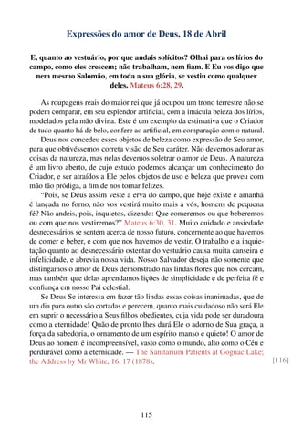 Expressões do amor de Deus, 18 de Abril

E, quanto ao vestuário, por que andais solícitos? Olhai para os lírios do
campo, como eles crescem; não trabalham, nem ﬁam. E Eu vos digo que
  nem mesmo Salomão, em toda a sua glória, se vestiu como qualquer
                         deles. Mateus 6:28, 29.

    As roupagens reais do maior rei que já ocupou um trono terrestre não se
podem comparar, em seu esplendor artiﬁcial, com a imácula beleza dos lírios,
modelados pela mão divina. Este é um exemplo da estimativa que o Criador
de tudo quanto há de belo, confere ao artiﬁcial, em comparação com o natural.
    Deus nos concedeu esses objetos de beleza como expressão de Seu amor,
para que obtivéssemos correta visão de Seu caráter. Não devemos adorar as
coisas da natureza, mas nelas devemos soletrar o amor de Deus. A natureza
é um livro aberto, de cujo estudo podemos alcançar um conhecimento do
Criador, e ser atraídos a Ele pelos objetos de uso e beleza que proveu com
mão tão pródiga, a ﬁm de nos tornar felizes.
    “Pois, se Deus assim veste a erva do campo, que hoje existe e amanhã
é lançada no forno, não vos vestirá muito mais a vós, homens de pequena
fé? Não andeis, pois, inquietos, dizendo: Que comeremos ou que beberemos
ou com que nos vestiremos?” Mateus 6:30, 31. Muito cuidado e ansiedade
desnecessários se sentem acerca de nosso futuro, concernente ao que havemos
de comer e beber, e com que nos havemos de vestir. O trabalho e a inquie-
tação quanto ao desnecessário ostentar do vestuário causa muita canseira e
infelicidade, e abrevia nossa vida. Nosso Salvador deseja não somente que
distingamos o amor de Deus demonstrado nas lindas ﬂores que nos cercam,
mas também que delas aprendamos lições de simplicidade e de perfeita fé e
conﬁança em nosso Pai celestial.
    Se Deus Se interessa em fazer tão lindas essas coisas inanimadas, que de
um dia para outro são cortadas e perecem, quanto mais cuidadoso não será Ele
em suprir o necessário a Seus ﬁlhos obedientes, cuja vida pode ser duradoura
como a eternidade! Quão de pronto lhes dará Ele o adorno de Sua graça, a
força da sabedoria, o ornamento de um espírito manso e quieto! O amor de
Deus ao homem é incompreensível, vasto como o mundo, alto como o Céu e
perdurável como a eternidade. — The Sanitarium Patients at Goguac Lake;
the Address by Mr White, 16, 17 (1878).                                         [116]




                                    115
 