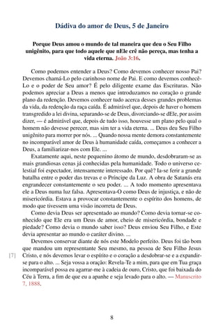 Dádiva do amor de Deus, 5 de Janeiro

         Porque Deus amou o mundo de tal maneira que deu o Seu Filho
       unigênito, para que todo aquele que nEle crê não pereça, mas tenha a
                              vida eterna. João 3:16.

          Como podemos entender a Deus? Como devemos conhecer nosso Pai?
      Devemos chamá-Lo pelo carinhoso nome de Pai. E como devemos conhecê-
      Lo e o poder de Seu amor? É pelo diligente exame das Escrituras. Não
      podemos apreciar a Deus a menos que introduzamos no coração o grande
      plano da redenção. Devemos conhecer tudo acerca desses grandes problemas
      da vida, da redenção da raça caída. É admirável que, depois de haver o homem
      transgredido a lei divina, separando-se de Deus, divorciando-se dEle, por assim
      dizer, — é admirável que, depois de tudo isso, houvesse um plano pelo qual o
      homem não devesse perecer, mas sim ter a vida eterna. ... Deus deu Seu Filho
      unigênito para morrer por nós. ... Quando nossa mente demora constantemente
      no incomparável amor de Deus à humanidade caída, começamos a conhecer a
      Deus, a familiarizar-nos com Ele. ...
          Exatamente aqui, neste pequenino átomo de mundo, desdobraram-se as
      mais grandiosas cenas já conhecidas pela humanidade. Todo o universo ce-
      lestial foi espectador, intensamente interessado. Por quê? Ia-se ferir a grande
      batalha entre o poder das trevas e o Príncipe da Luz. A obra de Satanás era
      engrandecer constantemente o seu poder. ... A todo momento apresentava
      ele a Deus numa luz falsa. Apresentava-O como Deus de injustiça, e não de
      misericórdia. Estava a provocar constantemente o espírito dos homens, de
      modo que tivessem uma visão incorreta de Deus.
          Como devia Deus ser apresentado ao mundo? Como devia tornar-se co-
      nhecido que Ele era um Deus de amor, cheio de misericórdia, bondade e
      piedade? Como devia o mundo saber isso? Deus enviou Seu Filho, e Este
      devia apresentar ao mundo o caráter divino. ...
          Devemos conservar diante de nós este Modelo perfeito. Deus foi tão bom
      que mandou um representante Seu mesmo, na pessoa de Seu Filho Jesus
[7]   Cristo, e nós devemos levar o espírito e o coração a desdobrar-se e a expandir-
      se para o alto. ... Seja vossa a oração: Revela-Te a mim, para que em Tua graça
      incomparável possa eu agarrar-me à cadeia de ouro, Cristo, que foi baixada do
      Céu à Terra, a ﬁm de que eu a apanhe e seja levado para o alto. — Manuscrito
      7, 1888.




                                            8
 