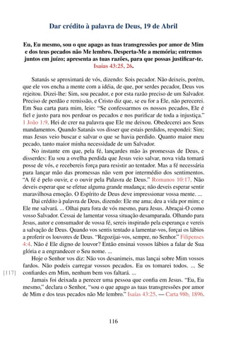 Dar crédito à palavra de Deus, 19 de Abril

        Eu, Eu mesmo, sou o que apago as tuas transgressões por amor de Mim
        e dos teus pecados não Me lembro. Desperta-Me a memória; entremos
        juntos em juízo; apresenta as tuas razões, para que possas justiﬁcar-te.
                                   Isaías 43:25, 26.

            Satanás se aproximará de vós, dizendo: Sois pecador. Não deixeis, porém,
        que ele vos encha a mente com a idéia, de que, por serdes pecador, Deus vos
        rejeitou. Dizei-lhe: Sim, sou pecador, e por esta razão preciso de um Salvador.
        Preciso de perdão e remissão, e Cristo diz que, se eu for a Ele, não perecerei.
        Em Sua carta para mim, leio: “Se confessarmos os nossos pecados, Ele é
        ﬁel e justo para nos perdoar os pecados e nos puriﬁcar de toda a injustiça.”
        1 João 1:9. Hei de crer na palavra que Ele me deixou. Obedecerei aos Seus
        mandamentos. Quando Satanás vos disser que estais perdidos, respondei: Sim;
        mas Jesus veio buscar e salvar o que se havia perdido. Quanto maior meu
        pecado, tanto maior minha necessidade de um Salvador.
            No instante em que, pela fé, lançardes mão às promessas de Deus, e
        disserdes: Eu sou a ovelha perdida que Jesus veio salvar, nova vida tomará
        posse de vós, e recebereis força para resistir ao tentador. Mas a fé necessária
        para lançar mão das promessas não vem por intermédio dos sentimentos.
        “A fé é pelo ouvir, e o ouvir pela Palavra de Deus.” Romanos 10:17. Não
        deveis esperar que se efetue alguma grande mudança; não deveis esperar sentir
        maravilhosa emoção. O Espírito de Deus deve impressionar vossa mente. ...
            Dai crédito à palavra de Deus, dizendo: Ele me ama; deu a vida por mim; e
        Ele me salvará. ... Olhai para fora de vós mesmo, para Jesus. Abraçai-O como
        vosso Salvador. Cessai de lamentar vossa situação desamparada. Olhando para
        Jesus, autor e consumador de vossa fé, sereis inspirado pela esperança e vereis
        a salvação de Deus. Quando vos sentis tentado a lamentar-vos, forçai os lábios
        a proferir os louvores de Deus. “Regozijai-vos, sempre, no Senhor.” Filipenses
        4:4. Não é Ele digno de louvor? Então ensinai vossos lábios a falar de Sua
        glória e a engrandecer o Seu nome. ...
            Hoje o Senhor vos diz: Não vos desanimeis, mas lançai sobre Mim vossos
        fardos. Não podeis carregar vossos pecados. Eu os tomarei todos. ... Se
[117]   conﬁardes em Mim, nenhum bem vos faltará. ...
            Jamais foi deixada a perecer uma pessoa que conﬁa em Jesus. “Eu, Eu
        mesmo,” declara o Senhor, “sou o que apago as tuas transgressões por amor
        de Mim e dos teus pecados não Me lembro.” Isaías 43:25. — Carta 98b, 1896.



                                             116
 