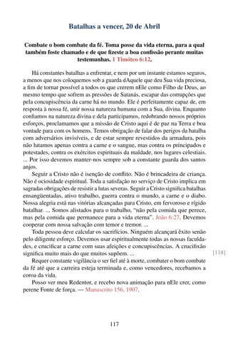 Batalhas a vencer, 20 de Abril

Combate o bom combate da fé. Toma posse da vida eterna, para a qual
também foste chamado e de que ﬁzeste a boa conﬁssão perante muitas
                  testemunhas. 1 Timóteo 6:12.

     Há constantes batalhas a enfrentar, e nem por um instante estamos seguros,
a menos que nos coloquemos sob a guarda dAquele que deu Sua vida preciosa,
a ﬁm de tornar possível a todos os que crerem nEle como Filho de Deus, ao
mesmo tempo que sofrem as pressões de Satanás, escapar das corrupções que
pela concupiscência da carne há no mundo. Ele é perfeitamente capaz de, em
resposta à nossa fé, unir nossa natureza humana com a Sua, divina. Enquanto
conﬁamos na natureza divina e dela participamos, redobrando nossos próprios
esforços, proclamamos que a missão de Cristo aqui é de paz na Terra e boa
vontade para com os homens. Temos obrigação de falar dos perigos da batalha
com adversários invisíveis, e de estar sempre revestidos da armadura, pois
não lutamos apenas contra a carne e o sangue, mas contra os principados e
potestades, contra os exércitos espirituais da maldade, nos lugares celestiais.
... Por isso devemos manter-nos sempre sob a constante guarda dos santos
anjos.
     Seguir a Cristo não é isenção de conﬂito. Não é brincadeira de criança.
Não é ociosidade espiritual. Toda a satisfação no serviço de Cristo implica em
sagradas obrigações de resistir a lutas severas. Seguir a Cristo signiﬁca batalhas
ensangüentadas, ativo trabalho, guerra contra o mundo, a carne e o diabo.
Nossa alegria está nas vitórias alcançadas para Cristo, em fervoroso e rígido
batalhar. ... Somos alistados para o trabalho, “não pela comida que perece,
mas pela comida que permanece para a vida eterna”. João 6:27. Devemos
cooperar com nossa salvação com temor e tremor. ...
     Toda pessoa deve calcular os sacrifícios. Ninguém alcançará êxito senão
pelo diligente esforço. Devemos usar espiritualmente todas as nossas faculda-
des, e cruciﬁcar a carne com suas afeições e concupiscências. A cruciﬁxão
signiﬁca muito mais do que muitos supõem. ...                                        [118]
     Requer constante vigilância o ser ﬁel até à morte, combater o bom combate
da fé até que a carreira esteja terminada e, como vencedores, recebamos a
coroa da vida.
     Posso ver meu Redentor, e recebo nova animação para nEle crer, como
perene Fonte de força. — Manuscrito 156, 1907.




                                      117
 