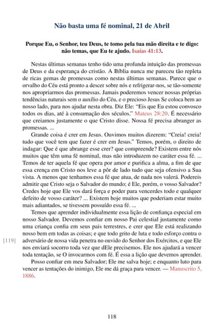 Não basta uma fé nominal, 21 de Abril

         Porque Eu, o Senhor, teu Deus, te tomo pela tua mão direita e te digo:
                       não temas, que Eu te ajudo. Isaías 41:13.

            Nestas últimas semanas tenho tido uma profunda intuição das promessas
        de Deus e da esperança do cristão. A Bíblia nunca me pareceu tão repleta
        de ricas gemas de promessas como nestas últimas semanas. Parece que o
        orvalho do Céu está pronto a descer sobre nós e refrigerar-nos, se tão-somente
        nos apropriarmos das promessas. Jamais poderemos vencer nossas próprias
        tendências naturais sem o auxílio do Céu, e o precioso Jesus Se coloca bem ao
        nosso lado, para nos ajudar nesta obra. Diz Ele: “Eis que Eu estou convosco
        todos os dias, até à consumação dos séculos.” Mateus 28:20. É necessário
        que creiamos justamente o que Cristo disse. Nossa fé precisa abranger as
        promessas. ...
            Grande coisa é crer em Jesus. Ouvimos muitos dizerem: “Creia! creia!
        tudo que você tem que fazer é crer em Jesus.” Temos, porém, o direito de
        indagar: Que é que abrange esse crer? que compreende? Existem entre nós
        muitos que têm uma fé nominal, mas não introduzem no caráter essa fé. ...
        Temos de ter aquela fé que opera por amor e puriﬁca a alma, a ﬁm de que
        essa crença em Cristo nos leve a pôr de lado tudo que seja ofensivo a Sua
        vista. A menos que tenhamos essa fé que atua, de nada nos valerá. Podereis
        admitir que Cristo seja o Salvador do mundo; é Ele, porém, o vosso Salvador?
        Credes hoje que Ele vos dará força e poder para vencerdes todo e qualquer
        defeito de vosso caráter? ... Existem hoje muitos que poderiam estar muito
        mais adiantados, se tivessem possuído essa fé. ...
            Temos que aprender individualmente essa lição de conﬁança especial em
        nosso Salvador. Devemos conﬁar em nosso Pai celestial justamente como
        uma criança conﬁa em seus pais terrestres, e crer que Ele está realizando
        nosso bem em todas as coisas; e que todo grito de luta e todo esforço contra o
[119]   adversário de nossa vida penetra no ouvido do Senhor dos Exércitos, e que Ele
        nos enviará socorro toda vez que dEle precisemos. Ele nos ajudará a vencer
        toda tentação, se O invocarmos com fé. É essa a lição que devemos aprender.
            Posso conﬁar em meu Salvador; Ele me salva hoje; e enquanto luto para
        vencer as tentações do inimigo, Ele me dá graça para vencer. — Manuscrito 5,
        1886.




                                             118
 