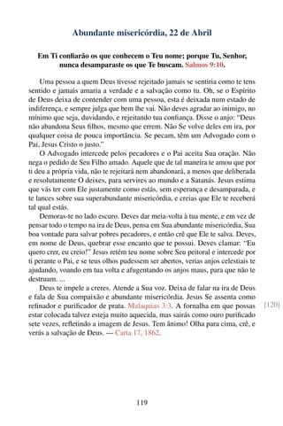 Abundante misericórdia, 22 de Abril

   Em Ti conﬁarão os que conhecem o Teu nome; porque Tu, Senhor,
         nunca desamparaste os que Te buscam. Salmos 9:10.

    Uma pessoa a quem Deus tivesse rejeitado jamais se sentiria como te tens
sentido e jamais amaria a verdade e a salvação como tu. Oh, se o Espírito
de Deus deixa de contender com uma pessoa, esta é deixada num estado de
indiferença, e sempre julga que bem lhe vai. Não deves agradar ao inimigo, no
mínimo que seja, duvidando, e rejeitando tua conﬁança. Disse o anjo: “Deus
não abandona Seus ﬁlhos, mesmo que errem. Não Se volve deles em ira, por
qualquer coisa de pouca importância. Se pecam, têm um Advogado com o
Pai, Jesus Cristo o justo.”
    O Advogado intercede pelos pecadores e o Pai aceita Sua oração. Não
nega o pedido de Seu Filho amado. Aquele que de tal maneira te amou que por
ti deu a própria vida, não te rejeitará nem abandonará, a menos que deliberada
e resolutamente O deixes, para servires ao mundo e a Satanás. Jesus estima
que vás ter com Ele justamente como estás, sem esperança e desamparada, e
te lances sobre sua superabundante misericórdia, e creias que Ele te receberá
tal qual estás.
    Demoras-te no lado escuro. Deves dar meia-volta à tua mente, e em vez de
pensar todo o tempo na ira de Deus, pensa em Sua abundante misericórdia, Sua
boa vontade para salvar pobres pecadores, e então crê que Ele te salva. Deves,
em nome de Deus, quebrar esse encanto que te possui. Deves clamar: “Eu
quero crer, eu creio!” Jesus retém teu nome sobre Seu peitoral e intercede por
ti perante o Pai, e se teus olhos pudessem ser abertos, verias anjos celestiais te
ajudando, voando em tua volta e afugentando os anjos maus, para que não te
destruam. ...
    Deus te impele a creres. Atende a Sua voz. Deixa de falar na ira de Deus
e fala de Sua compaixão e abundante misericórdia. Jesus Se assenta como
reﬁnador e puriﬁcador de prata. Malaquias 3:3. A fornalha em que possas              [120]
estar colocada talvez esteja muito aquecida, mas sairás como ouro puriﬁcado
sete vezes, reﬂetindo a imagem de Jesus. Tem ânimo! Olha para cima, crê, e
verás a salvação de Deus. — Carta 17, 1862.




                                      119
 