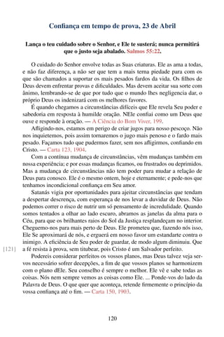 Conﬁança em tempo de prova, 23 de Abril

         Lança o teu cuidado sobre o Senhor, e Ele te susterá; nunca permitirá
                        que o justo seja abalado. Salmos 55:22.

            O cuidado do Senhor envolve todas as Suas criaturas. Ele as ama a todas,
        e não faz diferença, a não ser que tem a mais terna piedade para com os
        que são chamados a suportar os mais pesados fardos da vida. Os ﬁlhos de
        Deus devem enfrentar provas e diﬁculdades. Mas devem aceitar sua sorte com
        ânimo, lembrando-se de que por tudo que o mundo lhes negligencia dar, o
        próprio Deus os indenizará com os melhores favores.
            É quando chegamos a circunstâncias difíceis que Ele revela Seu poder e
        sabedoria em resposta à humilde oração. NEle conﬁai como um Deus que
        ouve e responde à oração. — A Ciência do Bom Viver, 199.
            Aﬂigindo-nos, estamos em perigo de criar jugos para nosso pescoço. Não
        nos inquietemos, pois assim tornaremos o jugo mais penoso e o fardo mais
        pesado. Façamos tudo que pudermos fazer, sem nos aﬂigirmos, conﬁando em
        Cristo. — Carta 123, 1904.
            Com a contínua mudança de circunstâncias, vêm mudanças também em
        nossa experiência; e por essas mudanças ﬁcamos, ou frustrados ou deprimidos.
        Mas a mudança de circunstâncias não tem poder para mudar a relação de
        Deus para conosco. Ele é o mesmo ontem, hoje e eternamente; e pede-nos que
        tenhamos incondicional conﬁança em Seu amor.
            Satanás vigia por oportunidades para ajeitar circunstâncias que tendam
        a despertar descrença, com esperança de nos levar a duvidar de Deus. Não
        podemos correr o risco de nutrir um só pensamento de incredulidade. Quando
        somos tentados a olhar ao lado escuro, abramos as janelas da alma para o
        Céu, para que os brilhantes raios do Sol da Justiça resplandeçam no interior.
        Cheguemo-nos para mais perto de Deus. Ele prometeu que, fazendo nós isso,
        Ele Se aproximará de nós, e erguerá em nosso favor um estandarte contra o
        inimigo. A eﬁciência de Seu poder de guardar, de modo algum diminuiu. Que
[121]   a fé resista à prova, sem titubear, pois Cristo é um Salvador perfeito.
            Podereis considerar perfeitos os vossos planos, mas Deus talvez veja ser-
        vos necessário sofrer decepções, a ﬁm de que vossos planos se harmonizem
        com o plano dEle. Seu conselho é sempre o melhor. Ele vê e sabe todas as
        coisas. Nós nem sempre vemos as coisas como Ele. ... Ponde-vos do lado da
        Palavra de Deus. O que quer que aconteça, retende ﬁrmemente o princípio da
        vossa conﬁança até o ﬁm. — Carta 150, 1903.



                                            120
 