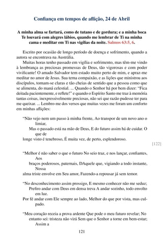 Conﬁança em tempos de aﬂição, 24 de Abril

A minha alma se fartará, como de tutano e de gordura; e a minha boca
  Te louvará com alegres lábios, quando me lembrar de Ti na minha
      cama e meditar em Ti nas vigílias da noite. Salmos 63:5, 6.

    Escrito por ocasião de longo período de doença e sofrimento, quando a
autora se encontrava na Austrália.
    Muitas horas tenho passado em vigília e sofrimento, mas têm-me vindo
à lembrança as preciosas promessas de Deus, tão vigorosas e com poder
viviﬁcante! O amado Salvador tem estado muito perto de mim, e apraz-me
meditar no amor de Jesus. Sua terna compaixão, e as lições que ministrou aos
discípulos, tornam-se claras e tão cheias de sentido que a pessoa como que
se alimenta, do maná celestial. ... Quando o Senhor há por bem dizer: “Fica
deitada pacientemente, e reﬂete!” e quando o Espírito Santo me traz à memória
tantas coisas, inexpressivelmente preciosas, não sei que razão pudesse ter para
me queixar. ... Lembro-me dos versos que muitas vezes me foram um conforto
em minhas aﬂições:

   “Não vejo nem um passo à minha frente, Ao transpor de um novo ano o
          limiar,
      Mas o passado está na mão de Deus, E do futuro assim há de cuidar. O
          que de
   longe visto é tenebroso, É muita vez, de perto, esplendoroso.
                                                                                  [122]

   “Melhor é não saber o que o futuro No seio traz, e nos lançar, conﬁantes,
          Aos
      braços poderosos, paternais, DAquele que, vigiando a todo instante,
          Nossa
   alma triste envolve em Seu amor, Fazendo-a repousar já sem temor.

   “No desconhecimento assim prossigo, E mesmo conhecer não me seduz;
      Preﬁro andar com Deus em densa treva A andar sozinho, todo envolto
           em luz.
   Por fé andar com Ele sempre ao lado, Melhor do que por vista, mas cul-
           pado.

   “Meu coração receia a prova ardente Que pode o meu futuro revelar; No
     entanto sei: tristeza não virá Sem que o Senhor a torne em bem-estar;
         Assim a
                                     121
 