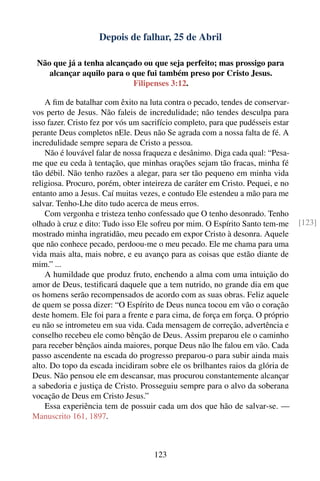 Depois de falhar, 25 de Abril

 Não que já a tenha alcançado ou que seja perfeito; mas prossigo para
    alcançar aquilo para o que fui também preso por Cristo Jesus.
                           Filipenses 3:12.

    A ﬁm de batalhar com êxito na luta contra o pecado, tendes de conservar-
vos perto de Jesus. Não faleis de incredulidade; não tendes desculpa para
isso fazer. Cristo fez por vós um sacrifício completo, para que pudésseis estar
perante Deus completos nEle. Deus não Se agrada com a nossa falta de fé. A
incredulidade sempre separa de Cristo a pessoa.
    Não é louvável falar de nossa fraqueza e desânimo. Diga cada qual: “Pesa-
me que eu ceda à tentação, que minhas orações sejam tão fracas, minha fé
tão débil. Não tenho razões a alegar, para ser tão pequeno em minha vida
religiosa. Procuro, porém, obter inteireza de caráter em Cristo. Pequei, e no
entanto amo a Jesus. Caí muitas vezes, e contudo Ele estendeu a mão para me
salvar. Tenho-Lhe dito tudo acerca de meus erros.
    Com vergonha e tristeza tenho confessado que O tenho desonrado. Tenho
olhado à cruz e dito: Tudo isso Ele sofreu por mim. O Espírito Santo tem-me       [123]
mostrado minha ingratidão, meu pecado em expor Cristo à desonra. Aquele
que não conhece pecado, perdoou-me o meu pecado. Ele me chama para uma
vida mais alta, mais nobre, e eu avanço para as coisas que estão diante de
mim.” ...
    A humildade que produz fruto, enchendo a alma com uma intuição do
amor de Deus, testiﬁcará daquele que a tem nutrido, no grande dia em que
os homens serão recompensados de acordo com as suas obras. Feliz aquele
de quem se possa dizer: “O Espírito de Deus nunca tocou em vão o coração
deste homem. Ele foi para a frente e para cima, de força em força. O próprio
eu não se intrometeu em sua vida. Cada mensagem de correção, advertência e
conselho recebeu ele como bênção de Deus. Assim preparou ele o caminho
para receber bênçãos ainda maiores, porque Deus não lhe falou em vão. Cada
passo ascendente na escada do progresso preparou-o para subir ainda mais
alto. Do topo da escada incidiram sobre ele os brilhantes raios da glória de
Deus. Não pensou ele em descansar, mas procurou constantemente alcançar
a sabedoria e justiça de Cristo. Prosseguiu sempre para o alvo da soberana
vocação de Deus em Cristo Jesus.”
    Essa experiência tem de possuir cada um dos que hão de salvar-se. —
Manuscrito 161, 1897.



                                     123
 