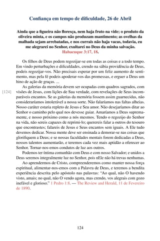 Conﬁança em tempo de diﬁculdade, 26 de Abril

        Ainda que a ﬁgueira não ﬂoresça, nem haja fruto na vide; o produto da
         oliveira minta, e os campos não produzam mantimento; as ovelhas da
         malhada sejam arrebatadas, e nos currais não haja vacas, todavia, eu
             me alegrarei no Senhor, exultarei no Deus da minha salvação.
                                  Habacuque 3:17, 18.

            Os ﬁlhos de Deus podem regozijar-se em todas as coisas e a todo tempo.
        Em vindo perturbações e diﬁculdades, crendo na sábia providência de Deus,
        podeis regozijar-vos. Não precisais esperar por um feliz aumento de senti-
        mento, mas pela fé podeis apoderar-vos das promessas, e erguer a Deus um
        hino de ação de graças. ...
            As galerias da memória devem ser ocupadas com quadros sagrados, com
[124]   visões de Jesus, com lições de Sua verdade, com revelações de Seus incom-
        paráveis encantos. Se as galerias da memória fossem assim guarnecidas, não
        consideraríamos intolerável a nossa sorte. Não falaríamos nas faltas alheias.
        Nosso caráter estaria repleto de Jesus e Seu amor. Não desejaríamos ditar ao
        Senhor o caminho pelo qual nos devesse guiar. Amaríamos a Deus suprema-
        mente, e nosso próximo como a nós mesmos. Tendo o regozijo do Senhor
        na vida, não sereis capazes de reprimi-lo; querereis falar a outros do tesouro
        que encontrastes; falareis de Jesus e Seus encantos sem iguais. A Ele tudo
        devemos dedicar. Nossa mente deve ser ensinada a demorar-se nas coisas que
        gloriﬁquem a Deus; e se nossas faculdades mentais forem dedicadas a Deus,
        nossos talentos aumentarão, e teremos cada vez mais aptidão a oferecer ao
        Senhor. Tornar-nos-emos condutos de luz aos outros.
            Podemos ter íntima comunhão com Deus e com nosso Salvador; e unidos a
        Deus seremos integralmente luz no Senhor, pois nEle não há trevas nenhumas.
            Ao aprendermos de Cristo, compreenderemos como manter nossa força
        espiritual, alimentar-nos-emos com a Palavra de Deus, e teremos a bendita
        experiência descrita pelo apóstolo nas palavras: “Ao qual, não O havendo
        visto, amais; no qual, não O vendo agora, mas crendo, vos alegrais com gozo
        inefável e glorioso.” 1 Pedro 1:8. — The Review and Herald, 11 de Fevereiro
        de 1890.




                                            124
 