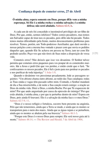 Conﬁança depois de cometer erros, 27 de Abril

  Ó minha alma, espera somente em Deus, porque dEle vem a minha
   esperança. Só Ele é a minha rocha e a minha salvação; é a minha
              defesa; não serei abalado. Salmos 62:5, 6.

    A cada um de nós foi concedido o inestimável privilégio de ser ﬁlho de
Deus. Por que, então, sermos infelizes? Todos somos pecadores, mas temos
um Salvador capaz de tirar-nos os pecados, pois nEle não há pecado. Todos
temos muitas diﬁculdades pela frente, muitos desconcertantes problemas para
resolver. Temos, porém, um Todo-poderoso Auxiliador, que dará ouvido a
nossas petições com a mesma boa vontade e prazer com que ouvia os pedidos
daqueles que, quando Ele Se achava em pessoa na Terra, iam ter com Ele
pedindo auxílio. Peço-vos que não tireis de Suas mãos a disposição de vossa     [125]
vida.
    Cometeis erros? Não deixeis que isso vos desanime. O Senhor talvez
permita que cometais erros pequenos para vos poupar de os cometerdes mai-
ores. Ide a Jesus e pedi-Lhe que vos perdoe, e então crede que o fará. “Se
confessarmos os nossos pecados, Ele é ﬁel e justo para nos perdoar os pecados
e nos puriﬁcar de toda injustiça.” 1 João 1:9.
    Quando o desânimo vos pressionar pesadamente, lede as passagens se-
guintes: “Um abismo chama outro abismo, ao ruído das Tuas catadupas; todas
as Tuas ondas e vagas têm passado sobre mim. Contudo, o Senhor mandará
de dia a Sua misericórdia, e de noite a Sua canção estará comigo: a oração ao
Deus da minha vida. Direi a Deus, a minha Rocha: Por que Te esqueceste de
mim? Por que ando angustiado por causa da opressão do inimigo? Por que
estás abatida, ó minha alma, e por que te perturbas dentro de mim? Espera em
Deus, pois ainda O louvarei. Ele é a salvação da minha face e o meu Deus.”
Salmos 42:7-9, 11.
    “Deus é o nosso refúgio e fortaleza, socorro bem presente na angústia.
Pelo que não temeremos, ainda que a Terra se mude, e ainda que os montes se
transportem para o meio dos mares. Ainda que as águas rujam e se perturbem,
ainda que os montes se abalem pela sua braveza.” Salmos 46:1-3.
    “Porque este Deus é o nosso Deus para sempre; Ele será nosso guia até à
morte.” Salmos 48:14. — The Review and Herald, 7 de Abril de 1904.




                                    125
 