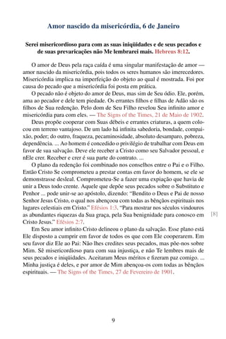 Amor nascido da misericórdia, 6 de Janeiro

 Serei misericordioso para com as suas iniqüidades e de seus pecados e
     de suas prevaricações não Me lembrarei mais. Hebreus 8:12.

    O amor de Deus pela raça caída é uma singular manifestação de amor —
amor nascido da misericórdia, pois todos os seres humanos são imerecedores.
Misericórdia implica na imperfeição do objeto ao qual é mostrada. Foi por
causa do pecado que a misericórdia foi posta em prática.
    O pecado não é objeto do amor de Deus, mas sim de Seu ódio. Ele, porém,
ama ao pecador e dele tem piedade. Os errantes ﬁlhos e ﬁlhas de Adão são os
ﬁlhos de Sua redenção. Pelo dom de Seu Filho revelou Seu inﬁnito amor e
misericórdia para com eles. — The Signs of the Times, 21 de Maio de 1902.
    Deus propõe cooperar com Suas débeis e errantes criaturas, a quem colo-
cou em terreno vantajoso. De um lado há inﬁnita sabedoria, bondade, compai-
xão, poder; do outro, fraqueza, pecaminosidade, absoluto desamparo, pobreza,
dependência. ... Ao homem é concedido o privilégio de trabalhar com Deus em
favor de sua salvação. Deve ele receber a Cristo como seu Salvador pessoal, e
nEle crer. Receber e crer é sua parte do contrato. ...
    O plano da redenção foi combinado nos conselhos entre o Pai e o Filho.
Então Cristo Se comprometeu a prestar contas em favor do homem, se ele se
demonstrasse desleal. Comprometeu-Se a fazer uma expiação que havia de
unir a Deus todo crente. Aquele que depõe seus pecados sobre o Substituto e
Penhor ... pode unir-se ao apóstolo, dizendo: “Bendito o Deus e Pai de nosso
Senhor Jesus Cristo, o qual nos abençoou com todas as bênçãos espirituais nos
lugares celestiais em Cristo.” Efésios 1:3. “Para mostrar nos séculos vindouros
as abundantes riquezas da Sua graça, pela Sua benignidade para conosco em         [8]
Cristo Jesus.” Efésios 2:7.
    Em Seu amor inﬁnito Cristo delineou o plano da salvação. Esse plano está
Ele disposto a cumprir em favor de todos os que com Ele cooperarem. Em
seu favor diz Ele ao Pai: Não lhes credites seus pecados, mas põe-nos sobre
Mim. Sê misericordioso para com sua injustiça, e não Te lembres mais de
seus pecados e iniqüidades. Aceitaram Meus méritos e ﬁzeram paz comigo. ...
Minha justiça é deles, e por amor de Mim abençoa-os com todas as bênçãos
espirituais. — The Signs of the Times, 27 de Fevereiro de 1901.




                                      9
 