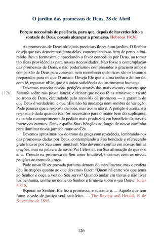 O jardim das promessas de Deus, 28 de Abril

         Porque necessitais de paciência, para que, depois de haverdes feito a
            vontade de Deus, possais alcançar a promessa. Hebreus 10:36.

            As promessas de Deus são quais preciosas ﬂores num jardim. O Senhor
        deseja que nos demoremos junto delas, contemplando-as bem de perto, admi-
        rando-lhes a formosura e apreciando o favor concedido por Deus, ao tomar
        tão ricas providências para nossas necessidades. Não fosse a contemplação
        das promessas de Deus, e não poderíamos compreender o gracioso amor e
        compaixão de Deus para conosco, nem reconhecer quão ricos são os tesouros
        preparados para os que O amam. Deseja Ele que a alma tenha o ânimo de,
        com fé, repousar nEle, que é a única suﬁciência do instrumento humano.
            Devemos mandar nossas petições através das mais escuras nuvens que
[126]   Satanás sobre nós possa lançar, e deixar que nossa fé as atravesse e vá até
        ao trono de Deus, circundado pelo arco-íris da promessa — a garantia de
        que Deus é verdadeiro, e que nEle não há mudança nem sombra de variação.
        Pode parecer que a resposta demore, mas assim não é. A petição é aceita, e a
        resposta é dada quando isso for necessário para o maior bem do suplicante,
        e quando o cumprimento do pedido mais produzirá em benefício de nossos
        interesses eternos. Deus espalha Suas bênçãos ao longo de nosso caminho
        para iluminar nossa jornada rumo ao Céu. ...
            Devemos aproximar-nos do trono da graça com reverência, lembrando-nos
        das promessas dadas por Deus, contemplando a Sua bondade e oferecendo
        grato louvor por Seu amor imutável. Não devemos conﬁar em nossas ﬁnitas
        orações, mas na palavra de nosso Pai Celestial, em Sua aﬁrmação de que nos
        ama. Crendo na promessa de Seu amor imutável, instemos com as nossas
        petições ao trono da graça.
            Pode nossa fé ser provada por uma demora do atendimento; mas o profeta
        deu instruções quanto ao que devemos fazer: “Quem há entre vós que tema
        ao Senhor e ouça a voz do Seu servo? Quando andar em trevas e não tiver
        luz nenhuma, conﬁe no nome do Senhor e ﬁrme-se sobre o seu Deus.” Isaías
        50:10.
            Esperai no Senhor; Ele fez a promessa, e sustenta-a. ... Aquele que tem
        fome e sede de justiça será satisfeito. — The Review and Herald, 19 de
        Novembro de 1895.




                                            126
 