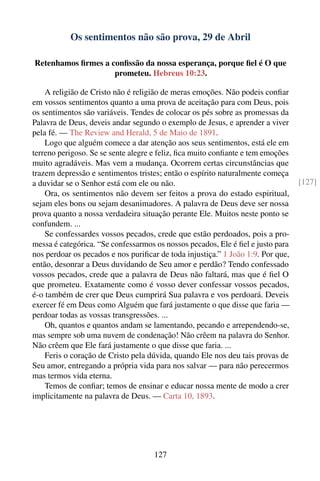 Os sentimentos não são prova, 29 de Abril

Retenhamos ﬁrmes a conﬁssão da nossa esperança, porque ﬁel é O que
                    prometeu. Hebreus 10:23.

    A religião de Cristo não é religião de meras emoções. Não podeis conﬁar
em vossos sentimentos quanto a uma prova de aceitação para com Deus, pois
os sentimentos são variáveis. Tendes de colocar os pés sobre as promessas da
Palavra de Deus, deveis andar segundo o exemplo de Jesus, e aprender a viver
pela fé. — The Review and Herald, 5 de Maio de 1891.
    Logo que alguém comece a dar atenção aos seus sentimentos, está ele em
terreno perigoso. Se se sente alegre e feliz, ﬁca muito conﬁante e tem emoções
muito agradáveis. Mas vem a mudança. Ocorrem certas circunstâncias que
trazem depressão e sentimentos tristes; então o espírito naturalmente começa
a duvidar se o Senhor está com ele ou não.                                       [127]
    Ora, os sentimentos não devem ser feitos a prova do estado espiritual,
sejam eles bons ou sejam desanimadores. A palavra de Deus deve ser nossa
prova quanto a nossa verdadeira situação perante Ele. Muitos neste ponto se
confundem. ...
    Se confessardes vossos pecados, crede que estão perdoados, pois a pro-
messa é categórica. “Se confessarmos os nossos pecados, Ele é ﬁel e justo para
nos perdoar os pecados e nos puriﬁcar de toda injustiça.” 1 João 1:9. Por que,
então, desonrar a Deus duvidando de Seu amor e perdão? Tendo confessado
vossos pecados, crede que a palavra de Deus não faltará, mas que é ﬁel O
que prometeu. Exatamente como é vosso dever confessar vossos pecados,
é-o também de crer que Deus cumprirá Sua palavra e vos perdoará. Deveis
exercer fé em Deus como Alguém que fará justamente o que disse que faria —
perdoar todas as vossas transgressões. ...
    Oh, quantos e quantos andam se lamentando, pecando e arrependendo-se,
mas sempre sob uma nuvem de condenação! Não crêem na palavra do Senhor.
Não crêem que Ele fará justamente o que disse que faria. ...
    Feris o coração de Cristo pela dúvida, quando Ele nos deu tais provas de
Seu amor, entregando a própria vida para nos salvar — para não perecermos
mas termos vida eterna.
    Temos de conﬁar; temos de ensinar e educar nossa mente de modo a crer
implicitamente na palavra de Deus. — Carta 10, 1893.




                                    127
 
