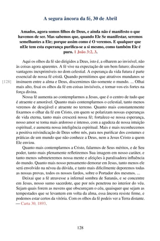 A segura âncora da fé, 30 de Abril

           Amados, agora somos ﬁlhos de Deus, e ainda não é manifesto o que
         havemos de ser. Mas sabemos que, quando Ele Se manifestar, seremos
          semelhantes a Ele; porque assim como é O veremos. E qualquer que
          nEle tem esta esperança puriﬁca-se a si mesmo, como também Ele é
                                  puro. 1 João 3:2, 3.

            Aqui os olhos da fé são dirigidos a Deus, isto é, a olharem ao invisível, não
        às coisas agora aparentes. A fé vive na expectação de um bem futuro; discerne
        vantagens inexprimíveis no dom celestial. A esperança da vida futura é parte
        essencial de nossa fé cristã. Quando permitimos que atrativos mundanos se
[128]   insinuem entre a alma e Deus, discernimos tão-somente o mundo. ... Olhai
        mais alto, ﬁxai os olhos da fé em coisas invisíveis, e tornar-vos-eis fortes na
        força divina.
            Nossa fé aumenta ao contemplarmos a Jesus, que é o centro de tudo que
        é atraente e amorável. Quanto mais contemplarmos o celestial, tanto menos
        veremos de desejável e atraente no terreno. Quanto mais constantemente
        ﬁxarmos o olhar da fé em Cristo, em quem se polarizam nossas esperanças
        de vida eterna, tanto mais crescerá nossa fé; fortalece-se nossa esperança,
        nosso amor se torna mais ardoroso e intenso, com a agudeza de nossa intuição
        espiritual, e aumenta nossa inteligência espiritual. Mais e mais reconhecemos
        a positiva reivindicação de Deus sobre nós, para nos puriﬁcar dos costumes e
        práticas de um mundo que não conhece a Deus, nem a Jesus Cristo a quem
        Ele enviou.
            Quanto mais contemplarmos a Cristo, falarmos de Seus méritos, e de Seu
        poder, tanto mais plenamente reﬂetiremos Sua imagem em nosso caráter, e
        tanto menos submeteremos nossa mente e afeições à paralisadora inﬂuência
        do mundo. Quanto mais nosso pensamento demorar em Jesus, tanto menos ele
        será envolvido na névoa da dúvida, e tanto mais diﬁcilmente deporemos todas
        as nossas provas, todos os nossos fardos, sobre o Portador dos mesmos. ...
            Deixai que a fé atravesse a infernal sombra de Satanás, e se concentre
        em Jesus, nosso sumo sacerdote, que por nós penetrou no interior do véu.
        Sejam quais forem as nuvens que obscureçam o céu, quaisquer que sejam as
        tempestades que se levantem em volta da alma, essa âncora resiste ﬁrme, e
        podemos estar certos da vitória. Com os olhos da fé podeis ver a Terra distante.
        — Carta 30, 1893.




                                              128
 