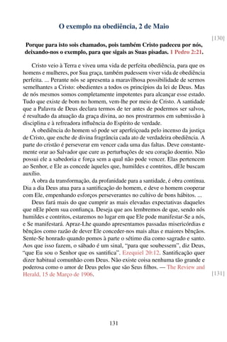 O exemplo na obediência, 2 de Maio
                                                                                 [130]
Porque para isto sois chamados, pois também Cristo padeceu por nós,
deixando-nos o exemplo, para que sigais as Suas pisadas. 1 Pedro 2:21.

    Cristo veio à Terra e viveu uma vida de perfeita obediência, para que os
homens e mulheres, por Sua graça, também pudessem viver vida de obediência
perfeita. ... Perante nós se apresenta a maravilhosa possibilidade de sermos
semelhantes a Cristo: obedientes a todos os princípios da lei de Deus. Mas
de nós mesmos somos completamente impotentes para alcançar esse estado.
Tudo que existe de bom no homem, vem-lhe por meio de Cristo. A santidade
que a Palavra de Deus declara termos de ter antes de podermos ser salvos,
é resultado da atuação da graça divina, ao nos prostrarmos em submissão à
disciplina e à refreadora inﬂuência do Espírito de verdade.
    A obediência do homem só pode ser aperfeiçoada pelo incenso da justiça
de Cristo, que enche de divina fragrância cada ato de verdadeira obediência. A
parte do cristão é perseverar em vencer cada uma das faltas. Deve constante-
mente orar ao Salvador que cure as perturbações de seu coração doentio. Não
possui ele a sabedoria e força sem a qual não pode vencer. Elas pertencem
ao Senhor, e Ele as concede àqueles que, humildes e contritos, dEle buscam
auxílio.
    A obra da transformação, da profanidade para a santidade, é obra contínua.
Dia a dia Deus atua para a santiﬁcação do homem, e deve o homem cooperar
com Ele, empenhando esforços perseverantes no cultivo de bons hábitos. ...
    Deus fará mais do que cumprir as mais elevadas expectativas daqueles
que nEle põem sua conﬁança. Deseja que aos lembremos de que, sendo nós
humildes e contritos, estaremos no lugar em que Ele pode manifestar-Se a nós,
e Se manifestará. Apraz-Lhe quando apresentamos passadas misericórdias e
bênçãos como razão de dever Ele conceder-nos mais altas e maiores bênçãos.
Sente-Se honrado quando pomos à parte o sétimo dia como sagrado e santo.
Aos que isso fazem, o sábado é um sinal, “para que soubessem”, diz Deus,
“que Eu sou o Senhor que os santiﬁca”. Ezequiel 20:12. Santiﬁcação quer
dizer habitual comunhão com Deus. Não existe coisa nenhuma tão grande e
poderosa como o amor de Deus pelos que são Seus ﬁlhos. — The Review and
Herald, 15 de Março de 1906.                                                     [131]




                                     131
 