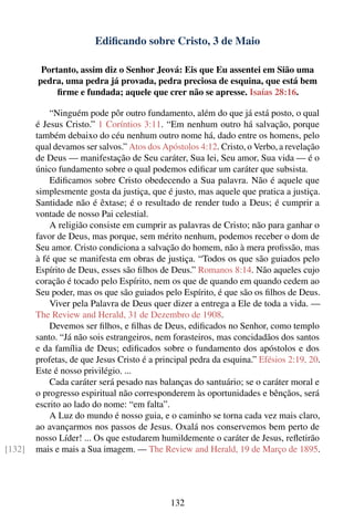 Ediﬁcando sobre Cristo, 3 de Maio

         Portanto, assim diz o Senhor Jeová: Eis que Eu assentei em Sião uma
        pedra, uma pedra já provada, pedra preciosa de esquina, que está bem
             ﬁrme e fundada; aquele que crer não se apresse. Isaías 28:16.

            “Ninguém pode pôr outro fundamento, além do que já está posto, o qual
        é Jesus Cristo.” 1 Coríntios 3:11. “Em nenhum outro há salvação, porque
        também debaixo do céu nenhum outro nome há, dado entre os homens, pelo
        qual devamos ser salvos.” Atos dos Apóstolos 4:12. Cristo, o Verbo, a revelação
        de Deus — manifestação de Seu caráter, Sua lei, Seu amor, Sua vida — é o
        único fundamento sobre o qual podemos ediﬁcar um caráter que subsista.
            Ediﬁcamos sobre Cristo obedecendo a Sua palavra. Não é aquele que
        simplesmente gosta da justiça, que é justo, mas aquele que pratica a justiça.
        Santidade não é êxtase; é o resultado de render tudo a Deus; é cumprir a
        vontade de nosso Pai celestial.
            A religião consiste em cumprir as palavras de Cristo; não para ganhar o
        favor de Deus, mas porque, sem mérito nenhum, podemos receber o dom de
        Seu amor. Cristo condiciona a salvação do homem, não à mera proﬁssão, mas
        à fé que se manifesta em obras de justiça. “Todos os que são guiados pelo
        Espírito de Deus, esses são ﬁlhos de Deus.” Romanos 8:14. Não aqueles cujo
        coração é tocado pelo Espírito, nem os que de quando em quando cedem ao
        Seu poder, mas os que são guiados pelo Espírito, é que são os ﬁlhos de Deus.
            Viver pela Palavra de Deus quer dizer a entrega a Ele de toda a vida. —
        The Review and Herald, 31 de Dezembro de 1908.
            Devemos ser ﬁlhos, e ﬁlhas de Deus, ediﬁcados no Senhor, como templo
        santo. “Já não sois estrangeiros, nem forasteiros, mas concidadãos dos santos
        e da família de Deus; ediﬁcados sobre o fundamento dos apóstolos e dos
        profetas, de que Jesus Cristo é a principal pedra da esquina.” Efésios 2:19, 20.
        Este é nosso privilégio. ...
            Cada caráter será pesado nas balanças do santuário; se o caráter moral e
        o progresso espiritual não corresponderem às oportunidades e bênçãos, será
        escrito ao lado do nome: “em falta”.
            A Luz do mundo é nosso guia, e o caminho se torna cada vez mais claro,
        ao avançarmos nos passos de Jesus. Oxalá nos conservemos bem perto de
        nosso Líder! ... Os que estudarem humildemente o caráter de Jesus, reﬂetirão
[132]   mais e mais a Sua imagem. — The Review and Herald, 19 de Março de 1895.




                                             132
 