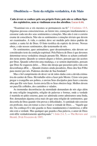 Obediência — Teste da religião verdadeira, 4 de Maio

Cada árvore se conhece pelo seu próprio fruto; pois não se colhem ﬁgos
  dos espinheiros, nem se vindimam uvas dos abrolhos. Lucas 6:44.

    “Examinai-vos a vós mesmos se permaneceis na fé.” 2 Coríntios 13:5.
Algumas pessoas conscienciosas, ao lerem isto, começam imediatamente a
censurar cada um dos seus sentimentos e emoções. Mas não é este o correto
exame de consciência. Não são os sentimentos e emoções triviais que devem
ser examinados. A vida, o caráter, deve ser medido pelo único padrão de
caráter, a santa lei de Deus. O fruto testiﬁca da espécie da árvore. Nossas
obras, e não nossos sentimentos, dão testemunho de nós.
    Os sentimentos, quer animadores, quer desanimadores, não devem ser
considerados teste da condição espiritual. Pela Palavra de Deus é que devemos
determinar nossa verdadeira situação perante Ele. Muitos se acham confundi-
dos neste ponto. Quando se sentem alegres e felizes, pensam que são aceitos
por Deus. Quando sobrevém uma mudança, e se sentem deprimidos, pensam
que Deus Se esqueceu deles. ... Deus não deseja que passemos pela vida com
desconﬁança dEle. ... Quando éramos ainda pecadores, Deus deu Seu Filho
para morrer por nós. Podemos duvidar de Sua bondade?
    Mas o ﬁel cumprimento do dever vai de mãos dadas com a devida estima-
tiva do caráter de Deus. Há trabalho sério a fazer pelo Mestre. Cristo veio para
pregar o evangelho aos pobres, e enviou Seus discípulos para fazer a mesma
obra que Ele veio fazer. Assim envia Ele os Seus obreiros hoje. Molhos devem
ser para Ele colhidos, dos caminhos e valados.
    As tremendas decorrências da eternidade demandam de nós algo além
de uma religião imaginária, religião de palavras e formas, onde a verdade
é mantida no pátio externo, para ser admirada como admiramos uma linda,
ﬂor; demandam alguma coisa mais do que uma religião de sentimentos, que
desconﬁa de Deus quando vêm provas e diﬁculdades. A santidade não consiste
em proﬁssão, mas em tomar a cruz e fazer a vontade de Deus. ... “Aquele que
diz: Eu conheço-O e não guarda os Seus mandamentos é mentiroso, e nEle
não está a verdade. Mas qualquer que guarda a Sua palavra, o amor de Deus
está nEle verdadeiramente aperfeiçoado.” 1 João 2:4, 5. — The Review and
Herald, 28 de Fevereiro de 1907.                                                   [133]




                                     133
 
