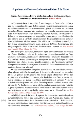 A palavra de Deus — Guia e conselheiro, 5 de Maio

           Porque fazes resplandecer a minha lâmpada; o Senhor, meu Deus,
                    derrama luz nas minhas trevas. Salmos 18:28.

            A Palavra de Deus é nossa luz. É a mensagem de Cristo a Sua herança,
        que foi comprada pelo preço do Seu sangue. Foi escrita para ser nosso guia, e
        se ﬁzermos dessa Palavra nosso conselheiro, jamais andaremos por caminhos
        estranhos. Nossas palavras, quer estejamos em nosso lar quer associando-nos
        com os de fora do lar, serão bondosas, afetivas e puras. Se estudarmos a
        Palavra, e a tornarmos parte de nossa vida, teremos uma experiência sadia,
        que sempre dirá a verdade. Examinaremos diligentemente nosso coração,
        comparando com a Palavra nosso falar diário e o conteúdo de nossa vida, a
        ﬁm de que não cometamos erro. Com o exemplo de Cristo Jesus perante nós,
        ninguém precisa fazer um fracasso do trabalho de sua vida. — The Review
        and Herald, 22 de Março de 1906.
            Há, nesta época do mundo, muitos que agem como se tivessem a liberdade
        de pôr em dúvida as palavras do Inﬁnito, de revisar Suas decisões e Seus
        estatutos, endossando, examinando, reformulando e anulando, de acordo com
        sua vontade. Nunca estamos seguros enquanto somos guiados por opiniões
        humanas, mas estamos seguros quando guiados por um “assim diz o Senhor”.
        Não podemos conﬁar a salvação de nossa vida a nenhuma norma inferior às
        decisões de um Juiz infalível.
            Os que constituem Deus seu guia e Sua Palavra o seu conselheiro, contem-
        plam a luz da vida. Os vivos oráculos divinos guiam-lhes os pés por caminhos
        retos. Os que são assim guiados não ousam julgar a Palavra de Deus, mas
        sempre têm a Sua Palavra como seu juiz. Da Palavra do Deus vivo derivam
        sua fé e religião. É o guia e conselheiro que lhes indica o caminho. A Palavra
        é de fato uma luz para os seus pés e lâmpada para seu caminho. Andam sob a
        direção do Pai das luzes, em quem não há mudança nem sombra de variação.
        Aquele cujas ternas misericórdias são sobre todas as Suas obras, torna a vereda
        dos justos uma luz viva, que brilha mais e mais até ser dia perfeito. — The
        Review and Herald, 29 de Março de 1906.
            A Bíblia é a voz de Deus ao Seu povo. Ao estudarmos os oráculos vivos,
        devemos lembrar-nos de que Deus, através de Sua Palavra, está falando ao
[134]   Seu povo. Devemos fazer dessa Palavra o nosso conselheiro. ... Se reconhecês-
        semos a importância de examinar as Escrituras, quanto mais diligentemente
        as haveríamos de estudar! — The Review and Herald, 22 de Março de 1906.



                                             134
 