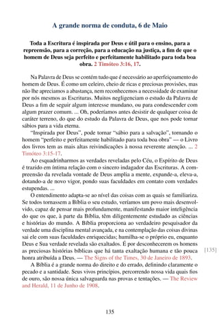 A grande norma de conduta, 6 de Maio

  Toda a Escritura é inspirada por Deus e útil para o ensino, para a
repreensão, para a correção, para a educação na justiça, a ﬁm de que o
homem de Deus seja perfeito e perfeitamente habilitado para toda boa
                       obra. 2 Timóteo 3:16, 17.

    Na Palavra de Deus se contém tudo que é necessário ao aperfeiçoamento do
homem de Deus. É como um celeiro, cheio de ricas e preciosas provisões, mas
não lhe apreciamos a abastança, nem reconhecemos a necessidade de examinar
por nós mesmos as Escrituras. Muitos negligenciam o estudo da Palavra de
Deus a ﬁm de seguir algum interesse mundano, ou para condescender com
algum prazer comum. ... Oh, poderíamos antes desistir de qualquer coisa de
caráter terreno, do que do estudo da Palavra de Deus, que nos pode tornar
sábios para a vida eterna.
    “Inspirada por Deus”, pode tornar “sábio para a salvação”, tornando o
homem “perfeito e perfeitamente habilitado para toda boa obra” — o Livro
dos livros tem as mais altas reivindicações à nossa reverente atenção. ... 2
Timóteo 3:15-17.
    Ao esquadrinharmos as verdades reveladas pelo Céu, o Espírito de Deus
é trazido em íntima relação com o sincero indagador das Escrituras. A com-
preensão da revelada vontade de Deus amplia a mente, expande-a, eleva-a,
dotando-a de novo vigor, pondo suas faculdades em contato com verdades
estupendas. ...
    O entendimento adapta-se ao nível das coisas com as quais se familiariza.
Se todos tornassem a Bíblia o seu estudo, veríamos um povo mais desenvol-
vido, capaz de pensar mais profundamente, manifestando maior inteligência
do que os que, à parte da Bíblia, têm diligentemente estudado as ciências
e histórias do mundo. A Bíblia proporciona ao verdadeiro pesquisador da
verdade uma disciplina mental avançada, e na contemplação das coisas divinas
sai ele com suas faculdades enriquecidas; humilha-se o próprio eu, enquanto
Deus e Sua verdade revelada são exaltados. É por desconhecerem os homens
as preciosas histórias bíblicas que há tanta exaltação humana e tão pouca       [135]
honra atribuída a Deus. — The Signs of the Times, 30 de Janeiro de 1893.
    A Bíblia é a grande norma do direito e do errado, deﬁnindo claramente o
pecado e a santidade. Seus vivos princípios, percorrendo nossa vida quais ﬁos
de ouro, são nossa única salvaguarda nas provas e tentações. — The Review
and Herald, 11 de Junho de 1908.



                                    135
 