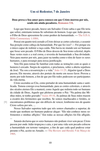 Um só Redentor, 7 de Janeiro

        Deus prova o Seu amor para conosco em que Cristo morreu por nós,
                     sendo nós ainda pecadores. Romanos 5:8.

          Logo que houve pecado, houve um Salvador. Cristo sabia o que Ele teria
      que sofrer, entretanto tornou-Se substituto do homem. Logo que Adão pecou,
      o Filho de Deus apresentou-Se como penhor da humanidade. — The S.D.A.
      Bible Commentary 1:1084.
          Pensai em quanto terá custado a Cristo deixar as cortes celestiais, e assumir
      Sua posição como cabeça da humanidade. Por que fez isso? — Foi porque era
      o único capaz de redimir a raça caída. Não havia no mundo um ser humano
      que fosse sem pecado. O Filho de Deus desceu de Seu trono celestial, depôs
      Suas vestes reais e a real coroa, e revestiu de humanidade a Sua divindade.
      Veio para morrer por nós, para jazer na tumba como o têm de fazer os seres
      humanos, e para ressurgir para nossa justiﬁcação.
          Veio Ele para tornar-Se familiar com todas as tentações com as quais o
      homem é cercado. Surgiu do sepulcro, e proclamou, sobre a aberta sepultura
      de José: “Eu sou a ressurreição e a vida.” João 11:25. Alguém igual a Deus
      passou, Ele mesmo, através dos portais da morte em nosso favor. Provou a
      morte por todo homem, a ﬁm de que por Ele todos pudessem ser participantes
      da vida eterna.
          Cristo ascendeu ao Céu, como portador de uma humanidade santa e santi-
      ﬁcada. Tomou consigo essa humanidade, para as cortes celestiais, e através
      dos séculos eternos Ele a manterá, como Aquele que redimiu todo ser humano
      da cidade de Deus, Aquele que pleiteou perante o Pai: “Na palma das Mi-
      nhas mãos, te tenho gravado.” Isaías 49:16. As palmas de Suas mãos trazem
      a cicatriz dos ferimentos que recebeu. Se somos machucados e feridos, se
[9]   encontramos problemas que são difíceis de vencer, lembremo-nos de quanto
      Cristo sofreu por nós. ...
          Nosso Salvador suportou tudo que nós somos chamados a suportar, de
      modo que nenhum ser humano pudesse alegar: “Ele não conhece meus so-
      frimentos e minhas aﬂições.” Em todas as nossas aﬂições foi Ele aﬂigido.
      ...
          Satanás declarou que os seres humanos não podiam viver sem pecar. Cristo
      passou por onde Adão tropeçou e caiu, e por uma vida sem pecado colocou
      a humanidade em terreno vantajoso, a ﬁm de que cada qual pudesse estar
      perante o Pai, aceito no Amado. — The Review and Herald, 9 de Março de
      1905.


                                             10
 