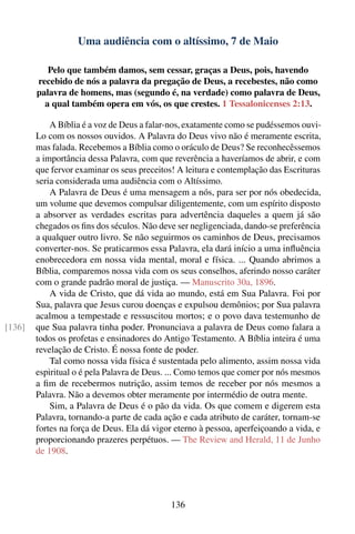 Uma audiência com o altíssimo, 7 de Maio

           Pelo que também damos, sem cessar, graças a Deus, pois, havendo
        recebido de nós a palavra da pregação de Deus, a recebestes, não como
        palavra de homens, mas (segundo é, na verdade) como palavra de Deus,
          a qual também opera em vós, os que crestes. 1 Tessalonicenses 2:13.

            A Bíblia é a voz de Deus a falar-nos, exatamente como se pudéssemos ouvi-
        Lo com os nossos ouvidos. A Palavra do Deus vivo não é meramente escrita,
        mas falada. Recebemos a Bíblia como o oráculo de Deus? Se reconhecêssemos
        a importância dessa Palavra, com que reverência a haveríamos de abrir, e com
        que fervor examinar os seus preceitos! A leitura e contemplação das Escrituras
        seria considerada uma audiência com o Altíssimo.
            A Palavra de Deus é uma mensagem a nós, para ser por nós obedecida,
        um volume que devemos compulsar diligentemente, com um espírito disposto
        a absorver as verdades escritas para advertência daqueles a quem já são
        chegados os ﬁns dos séculos. Não deve ser negligenciada, dando-se preferência
        a qualquer outro livro. Se não seguirmos os caminhos de Deus, precisamos
        converter-nos. Se praticarmos essa Palavra, ela dará início a uma inﬂuência
        enobrecedora em nossa vida mental, moral e física. ... Quando abrimos a
        Bíblia, comparemos nossa vida com os seus conselhos, aferindo nosso caráter
        com o grande padrão moral de justiça. — Manuscrito 30a, 1896.
            A vida de Cristo, que dá vida ao mundo, está em Sua Palavra. Foi por
        Sua, palavra que Jesus curou doenças e expulsou demônios; por Sua palavra
        acalmou a tempestade e ressuscitou mortos; e o povo dava testemunho de
[136]   que Sua palavra tinha poder. Pronunciava a palavra de Deus como falara a
        todos os profetas e ensinadores do Antigo Testamento. A Bíblia inteira é uma
        revelação de Cristo. É nossa fonte de poder.
            Tal como nossa vida física é sustentada pelo alimento, assim nossa vida
        espiritual o é pela Palavra de Deus. ... Como temos que comer por nós mesmos
        a ﬁm de recebermos nutrição, assim temos de receber por nós mesmos a
        Palavra. Não a devemos obter meramente por intermédio de outra mente.
            Sim, a Palavra de Deus é o pão da vida. Os que comem e digerem esta
        Palavra, tornando-a parte de cada ação e cada atributo de caráter, tornam-se
        fortes na força de Deus. Ela dá vigor eterno à pessoa, aperfeiçoando a vida, e
        proporcionando prazeres perpétuos. — The Review and Herald, 11 de Junho
        de 1908.




                                            136
 