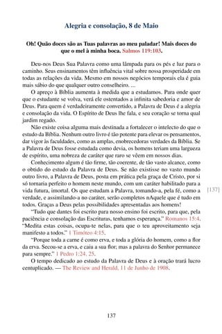 Alegria e consolação, 8 de Maio

 Oh! Quão doces são as Tuas palavras ao meu paladar! Mais doces do
             que o mel à minha boca. Salmos 119:103.

    Deu-nos Deus Sua Palavra como uma lâmpada para os pés e luz para o
caminho. Seus ensinamentos têm inﬂuência vital sobre nossa prosperidade em
todas as relações da vida. Mesmo em nossos negócios temporais ela é guia
mais sábio do que qualquer outro conselheiro. ...
    O apreço à Bíblia aumenta à medida que a estudamos. Para onde quer
que o estudante se volva, verá ele ostentados a inﬁnita sabedoria e amor de
Deus. Para quem é verdadeiramente convertido, a Palavra de Deus é a alegria
e consolação da vida. O Espírito de Deus lhe fala, e seu coração se torna qual
jardim regado.
    Não existe coisa alguma mais destinada a fortalecer o intelecto do que o
estudo da Bíblia. Nenhum outro livro é tão potente para elevar os pensamentos,
dar vigor às faculdades, como as amplas, enobrecedoras verdades da Bíblia. Se
a Palavra de Deus fosse estudada como devia, os homens teriam uma largueza
de espírito, uma nobreza de caráter que raro se vêem em nossos dias.
    Conhecimento algum é tão ﬁrme, tão coerente, de tão vasto alcance, como
o obtido do estudo da Palavra de Deus. Se não existisse no vasto mundo
outro livro, a Palavra de Deus, posta em prática pela graça de Cristo, por si
só tornaria perfeito o homem neste mundo, com um caráter habilitado para a
vida futura, imortal. Os que estudam a Palavra, tomando-a, pela fé, como a       [137]
verdade, e assimilando-a no caráter, serão completos nAquele que é tudo em
todos. Graças a Deus pelas possibilidades apresentadas aos homens!
    “Tudo que dantes foi escrito para nosso ensino foi escrito, para que, pela
paciência e consolação das Escrituras, tenhamos esperança.” Romanos 15:4.
“Medita estas coisas, ocupa-te nelas, para que o teu aproveitamento seja
manifesto a todos.” 1 Timóteo 4:15.
    “Porque toda a carne é como erva, e toda a glória do homem, como a ﬂor
da erva. Secou-se a erva, e caiu a sua ﬂor; mas a palavra do Senhor permanece
para sempre.” 1 Pedro 1:24, 25.
    O tempo dedicado ao estudo da Palavra de Deus e à oração trará lucro
centuplicado. — The Review and Herald, 11 de Junho de 1908.




                                     137
 