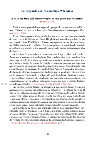 Salvaguarda contra o inimigo, 9 de Maio

          A lei do seu Deus está em seu coração; os seus passos não resvalarão.
                                      Salmos 37:31.

            Muitos são surpreendidos pelo pecado, porque deixam de estudar as Escri-
        turas. Deixam de estar de sobreaviso, e Satanás os encontra como presa fácil.
        — Carta 1, 1904.
            Maravilhosas possibilidades estão franqueadas aos que lançam mão da
        divina certeza da Palavra de Deus. Há gloriosas verdades que hão de vir
        ao povo de Deus. Privilégios e deveres dos quais nem suspeitam achar-se
        na Bíblia, ser-lhes-ão revelados. Ao prosseguirem no caminho de humilde
        obediência, cumprindo a Sua vontade, conhecerão mais e mais dos oráculos
        de Deus. ...
            A preciosa fé inspirada por Deus comunica força e nobreza de caráter.
        Ao demorarmos na contemplação de Sua bondade, Sua misericórdia e Seu
        amor, a percepção da verdade nos será clara, e cada vez mais clara; mais alto,
        mais santo, o desejo de pureza de coração e clareza de pensamento. A pessoa
        que permanece na pura atmosfera de pensamentos santos, é transformada pela
        comunhão com Deus através do estudo de Sua Palavra. A verdade é tão ampla,
        de tão vasto alcance, tão profunda, tão larga, que se perde de vista o próprio
        eu. O coração é abrandado e subjugado pela humildade, bondade e amor.
        E as faculdades naturais são ampliadas por causa da santa obediência. Do
        estudo das palavras de vida, os estudantes podem sair com o espírito dilatado,
[138]   erguido, enobrecido. — Testimonies for the Church 8:322, 323.
            As mentes juvenis deixam de atingir seu mais nobre desenvolvimento
        quando negligenciam a mais alta fonte de sabedoria — a Palavra de Deus. O
        fato de nos acharmos no mundo de Deus, em presença do Criador; o fato de
        sermos feitos à Sua imagem; de que Ele olha por nós, e nos ama e cuida de nós
        — eis maravilhosos temas para o pensamento, e que levam a mente a amplos e
        exaltados campos de meditação. Aquele que abre a mente e o coração a temas
        como esses, jamais ﬁcará satisfeito com assuntos triviais, de sensação.
            A importância de buscar um completo conhecimento das Escrituras diﬁ-
        cilmente pode ser avaliada. ... A Bíblia tem o mais sagrado direito à nossa
        reverente atenção. Não nos devemos satisfazer com um conhecimento superﬁ-
        cial, antes devemos procurar aprender o verdadeiro signiﬁcado das palavras
        de verdade e beber com muito interesse da sabedoria das Sagradas Escrituras.
        — Conselhos aos Professores, Pais e Estudantes, 139.



                                             138
 