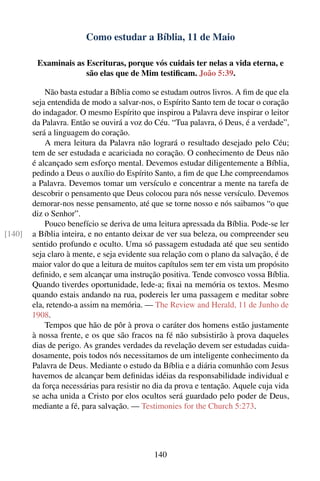 Como estudar a Bíblia, 11 de Maio

         Examinais as Escrituras, porque vós cuidais ter nelas a vida eterna, e
                      são elas que de Mim testiﬁcam. João 5:39.

            Não basta estudar a Bíblia como se estudam outros livros. A ﬁm de que ela
        seja entendida de modo a salvar-nos, o Espírito Santo tem de tocar o coração
        do indagador. O mesmo Espírito que inspirou a Palavra deve inspirar o leitor
        da Palavra. Então se ouvirá a voz do Céu. “Tua palavra, ó Deus, é a verdade”,
        será a linguagem do coração.
            A mera leitura da Palavra não logrará o resultado desejado pelo Céu;
        tem de ser estudada e acariciada no coração. O conhecimento de Deus não
        é alcançado sem esforço mental. Devemos estudar diligentemente a Bíblia,
        pedindo a Deus o auxílio do Espírito Santo, a ﬁm de que Lhe compreendamos
        a Palavra. Devemos tomar um versículo e concentrar a mente na tarefa de
        descobrir o pensamento que Deus colocou para nós nesse versículo. Devemos
        demorar-nos nesse pensamento, até que se torne nosso e nós saibamos “o que
        diz o Senhor”.
            Pouco benefício se deriva de uma leitura apressada da Bíblia. Pode-se ler
[140]   a Bíblia inteira, e no entanto deixar de ver sua beleza, ou compreender seu
        sentido profundo e oculto. Uma só passagem estudada até que seu sentido
        seja claro à mente, e seja evidente sua relação com o plano da salvação, é de
        maior valor do que a leitura de muitos capítulos sem ter em vista um propósito
        deﬁnido, e sem alcançar uma instrução positiva. Tende convosco vossa Bíblia.
        Quando tiverdes oportunidade, lede-a; ﬁxai na memória os textos. Mesmo
        quando estais andando na rua, podereis ler uma passagem e meditar sobre
        ela, retendo-a assim na memória. — The Review and Herald, 11 de Junho de
        1908.
            Tempos que hão de pôr à prova o caráter dos homens estão justamente
        à nossa frente, e os que são fracos na fé não subsistirão à prova daqueles
        dias de perigo. As grandes verdades da revelação devem ser estudadas cuida-
        dosamente, pois todos nós necessitamos de um inteligente conhecimento da
        Palavra de Deus. Mediante o estudo da Bíblia e a diária comunhão com Jesus
        havemos de alcançar bem deﬁnidas idéias da responsabilidade individual e
        da força necessárias para resistir no dia da prova e tentação. Aquele cuja vida
        se acha unida a Cristo por elos ocultos será guardado pelo poder de Deus,
        mediante a fé, para salvação. — Testimonies for the Church 5:273.




                                             140
 