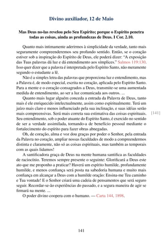 Divino auxiliador, 12 de Maio

 Mas Deus no-las revelou pelo Seu Espírito; porque o Espírito penetra
      todas as coisas, ainda as profundezas de Deus. I Cor. 2.10.

    Quanto mais intimamente aderirmos à simplicidade da verdade, tanto mais
seguramente compreenderemos seu profundo sentido. Então, se o coração
estiver sob a inspiração do Espírito de Deus, ele poderá dizer: “A exposição
das Tuas palavras dá luz e dá entendimento aos símplices.” Salmos 119:130.
Isso quer dizer que a palavra é interpretada pelo Espírito Santo, não meramente
segundo o estudante a lê.
    Não é a simples letra das palavras que proporciona luz e entendimento, mas
a Palavra é, de modo especial, escrita no coração, aplicada pelo Espírito Santo.
Para a mente e o coração consagrados a Deus, transmite-se uma aumentada
medida de entendimento, ao ser a luz comunicada aos outros. ...
    Quanto mais lugar alguém conceda a entrada da Palavra de Deus, tanto
mais é ele enriquecido intelectualmente, assim como espiritualmente. Terá um
juízo mais claro e menos inﬂuenciado pela sua inclinação, e suas idéias serão
mais compreensivas. Será mais correta sua estimativa das coisas espirituais.       [141]
Seu entendimento, sob o poder atuante do Espírito Santo, é exercido no sentido
de ser a verdade assimilada, tornando-a de benefício pessoal mediante o
fortalecimento do espírito para fazer obras abnegadas.
    Oh, de coração, alma e voz dou graças por poder o Senhor, pela entrada
da Palavra no coração, ampliar nossas faculdades de modo a compreendermos
distinta e claramente, não só as coisas espirituais, mas também as temporais
com as quais lidamos!
    A santiﬁcadora graça de Deus na mente humana santiﬁca as faculdades
de raciocínio. Teremos sempre presente o seguinte: Gloriﬁcará a Deus este
ato que me proponho a praticar? Haverá um espírito humilde, profundamente
humilde, e menos conﬁança será posta na sabedoria humana e muito mais
conﬁança em alcançar a Deus com a humilde oração: Ensina-me Teu caminho
e Tua vontade! E o Senhor criará uma cadeia de pensamentos que será seguro
seguir. Recordar-se-ão experiências do passado, e a segura maneira de agir se
ﬁrmará na mente. ...
    O poder divino coopera com o humano. — Carta 144, 1898.




                                     141
 
