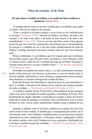 Obra do coração, 13 de Maio

           Eis que amas a verdade no íntimo, e no oculto me fazes conhecer a
                               sabedoria. Salmos 51:6.

             A verdade tem de tornar-se de fato verdade para o recebedor, para todos
        os efeitos. Tem de ser impressa no coração.
             “Com o coração se crê para a justiça, e com a boca se faz conﬁssão para
        a salvação.” Romanos 10:10. “Amarás ao Senhor, teu Deus, de todo o teu
        coração, e de toda a tua alma, e de todas as tuas forças, e de todo o teu
        entendimento.” Lucas 10:27. Esse é o serviço que Deus aceita. Coisa alguma
        menos do que isso é por Ele considerada como religião pura e incontaminada.
        O coração é a cidadela do ser, e até que esteja completamente do lado do
        Senhor, o inimigo alcançará constantes vitórias sobre nós, por suas tentações
        sutis. ...
             Plena e abundante é a providência que foi tomada para que recebamos
        misericórdia, graça e paz. Por que, então, procedem os seres humanos como
        se entretivessem a idéia de ser a verdade um jugo de servidão? É porque o
        coração nunca provou e viu que o Senhor é bom. — The Review and Herald,
        29 de Março de 1906.
             O mundo está repleto de ensinos falsos, e se não examinarmos resoluta-
[142]   mente as Escrituras por nós mesmos, aceitaremos os erros do mundo como se
        fossem verdade, adotaremos os seus costumes e enganaremos nosso coração.
        Suas doutrinas e costumes divergem da verdade de Deus. ...
             É questão da mais alta importância e interesse para nós, que entendamos o
        que é a verdade, e devemos com intenso fervor suplicar que sejamos guiados
        em toda a verdade. — The Review and Herald, 6 de Junho de 1911.
             A verdade é sagrada, divina. É mais forte e mais poderosa do que qualquer
        outra coisa, para a formação do caráter segundo a semelhança de Cristo. Nela
        há plenitude de alegria. Quando é acariciada no coração, o amor de Cristo é
        preferido ao amor de qualquer ser humano. Isso é cristianismo. Isso é o amor
        de Deus na vida. Assim a pura, inadulterada verdade ocupa a cidadela do ser.
        ...
             Quando a verdade, como é em Jesus, molda nosso caráter, ela será vista
        como sendo de fato verdade. À medida que é contemplada pelo crente, ela se
        irá tornando mais e mais brilhante, resplandecendo em sua formosura original.
        Aumentará seu valor, estimulando e viviﬁcando a mente e subjugando a rudeza
        de caráter, egoísta e anti-cristã. Enobrecerá nossas aspirações, habilitando-nos
        a alcançar a perfeita norma de santidade. — The Review and Herald, 14 de
        Fevereiro de 1899.

                                             142
 