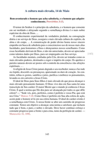 A cultura mais elevada, 14 de Maio

Bem-aventurado o homem que acha sabedoria, e o homem que adquire
                  conhecimento. Provérbios 3:13.

    O temor do Senhor é o princípio da sabedoria, e o homem que consente
em ser moldado e afeiçoado segundo a semelhança divina é o mais nobre
espécime da obra de Deus. ...
    O conhecimento experimental da verdadeira piedade, na consagração
diária e no serviço de Deus, assegura a mais elevada cultura do espírito, da
alma e do corpo. ... A comunicação de poder divino honra nosso sincero
empenho em busca de sabedoria para o consciencioso uso de nossas mais altas
faculdades, para honrarmos a Deus e abençoarmos nossos semelhantes. Como
essas faculdades derivam de Deus, e não são autocriadas, devem ser apreciadas
como talentos dados por Deus, para ser empregados em Seu serviço.                 [143]
    As faculdades mentais, conﬁadas pelo Céu, devem ser tratadas como os
mais elevados poderes, destinados a reger o império do corpo. Os apetites e
paixões naturais devem ser postos sob o controle da consciência e das afeições
espirituais. .. .
    A religião de Jesus Cristo jamais degrada o seu recebedor; nunca o faz rude
ou ríspido, descortês ou presunçoso, apaixonado ou duro de coração. Ao con-
trário, reﬁna os gostos, santiﬁca o juízo, puriﬁca e enobrece os pensamentos,
levando-os em cativeiro a Jesus Cristo.
    O ideal de Deus para Seus ﬁlhos é mais elevado do que possa alcançar o
mais elevado pensamento humano. O Deus vivo deu em Sua santa lei uma
transcrição de Seu caráter. O maior Mestre que o mundo já conheceu é Jesus
Cristo. E qual a norma que Ele deu para ser alcançada por todos os que nEle
crêem? — “Sede vós, pois, perfeitos, como é perfeito o vosso Pai, que está
nos Céus.” Mateus 5:48. Como Deus é perfeito em Sua alta esfera de ação,
assim pode o homem sê-lo em sua esfera humana. O ideal do caráter cristão é
a semelhança com Cristo. À nossa frente se abre um caminho de progresso
constante. Temos um objetivo a alcançar, uma norma a satisfazer, que incluem
tudo que é bom, e puro, e nobre e elevado. Deve haver contínuo esforço e
constante progresso para a frente e para cima, rumo da perfeição de caráter. —
Manuscrito 16, 1896.




                                     143
 