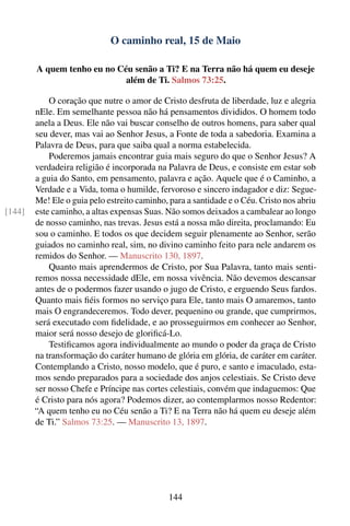 O caminho real, 15 de Maio

        A quem tenho eu no Céu senão a Ti? E na Terra não há quem eu deseje
                             além de Ti. Salmos 73:25.

            O coração que nutre o amor de Cristo desfruta de liberdade, luz e alegria
        nEle. Em semelhante pessoa não há pensamentos divididos. O homem todo
        anela a Deus. Ele não vai buscar conselho de outros homens, para saber qual
        seu dever, mas vai ao Senhor Jesus, a Fonte de toda a sabedoria. Examina a
        Palavra de Deus, para que saiba qual a norma estabelecida.
            Poderemos jamais encontrar guia mais seguro do que o Senhor Jesus? A
        verdadeira religião é incorporada na Palavra de Deus, e consiste em estar sob
        a guia do Santo, em pensamento, palavra e ação. Aquele que é o Caminho, a
        Verdade e a Vida, toma o humilde, fervoroso e sincero indagador e diz: Segue-
        Me! Ele o guia pelo estreito caminho, para a santidade e o Céu. Cristo nos abriu
[144]   este caminho, a altas expensas Suas. Não somos deixados a cambalear ao longo
        de nosso caminho, nas trevas. Jesus está a nossa mão direita, proclamando: Eu
        sou o caminho. E todos os que decidem seguir plenamente ao Senhor, serão
        guiados no caminho real, sim, no divino caminho feito para nele andarem os
        remidos do Senhor. — Manuscrito 130, 1897.
            Quanto mais aprendermos de Cristo, por Sua Palavra, tanto mais senti-
        remos nossa necessidade dEle, em nossa vivência. Não devemos descansar
        antes de o podermos fazer usando o jugo de Cristo, e erguendo Seus fardos.
        Quanto mais ﬁéis formos no serviço para Ele, tanto mais O amaremos, tanto
        mais O engrandeceremos. Todo dever, pequenino ou grande, que cumprirmos,
        será executado com ﬁdelidade, e ao prosseguirmos em conhecer ao Senhor,
        maior será nosso desejo de gloriﬁcá-Lo.
            Testiﬁcamos agora individualmente ao mundo o poder da graça de Cristo
        na transformação do caráter humano de glória em glória, de caráter em caráter.
        Contemplando a Cristo, nosso modelo, que é puro, e santo e imaculado, esta-
        mos sendo preparados para a sociedade dos anjos celestiais. Se Cristo deve
        ser nosso Chefe e Príncipe nas cortes celestiais, convém que indaguemos: Que
        é Cristo para nós agora? Podemos dizer, ao contemplarmos nosso Redentor:
        “A quem tenho eu no Céu senão a Ti? E na Terra não há quem eu deseje além
        de Ti.” Salmos 73:25. — Manuscrito 13, 1897.




                                              144
 