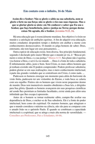 Em contato com o inﬁnito, 16 de Maio

  Assim diz o Senhor: Não se glorie o sábio na sua sabedoria, nem se
glorie o forte na sua força; não se glorie o rico nas suas riquezas. Mas o
  que se gloriar glorie-se nisto: em Me conhecer e saber que Eu sou o
 Senhor, que faço beneﬁcência, juízo e justiça na Terra; porque destas
            coisas Me agrado, diz o Senhor. Jeremias 9:23, 24.

    Há uma educação que é essencialmente mundana. Seu objetivo é o êxito no
mundo e a satisfação de ambições egoístas. A ﬁm de adquirir essa educação,
muitos estudantes despendem tempo e dinheiro em atulhar a mente com
conhecimentos desnecessários. O mundo os julga homens de saber; Deus,
entretanto, não tem lugar em seus pensamentos. ...                                 [145]
    Outra espécie de educação existe, bem diversa. Seu princípio fundamental,
segundo é declarado pelo maior Mestre que o mundo já viu, é: “Buscai pri-
meiro o reino de Deus, e a sua justiça.” Mateus 6:33. Seu plano não é egoísta;
visa honrar a Deus, e servi-Lo no mundo. ... Deus é a fonte de toda a sabedoria.
É inﬁnitamente sábio, justo e bom. Sem Cristo, os mais sábios homens que
já tenham existido não O podem compreender. Podem professar sabedoria;
podem gloriar-se em suas realizações; mas o mero conhecimento intelectual,
à parte das grandes verdades que se centralizam em Cristo, é como nada. ...
    Pudessem os homens enxergar um momento para além do horizonte da
visão ﬁnita, pudessem ter um vislumbre do Eterno, e toda boca se calaria
com seu orgulho. Finitos são os homens que vivem neste pequenino átomo
de mundo; Deus tem inumeráveis mundos obedientes a Suas leis, e dirigidos
para Sua glória. Quando os homens avançarem em suas pesquisas cientíﬁcas
até aonde lhes permitam as limitadas faculdades, existe ainda para além uma
inﬁnidade que lhes escapa à apreensão.
    Antes de o homem se tornar realmente sábio, cumpre-lhe avaliar sua
dependência de Deus, e encher-se de Sua sabedoria. Ele é a fonte do poder
intelectual, bem como do espiritual. Os maiores homens, que atingiram o
que o mundo considera o máximo na ciência, não são para se comparar com
o amado João ou o apóstolo Paulo. É quando se combinam a capacidade
intelectual e a espiritual, que se atinge a mais alta norma de varonilidade. —
Conselhos aos Professores, Pais e Estudantes, 64-66.




                                     145
 