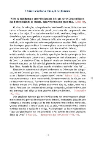 O mais exaltado tema, 8 de Janeiro

 Nisto se manifestou o amor de Deus em nós: em haver Deus enviado o
Seu Filho unigênito ao mundo, para vivermos por meio dEle. 1 João 4:9.

    O plano da redenção, pelo qual o misericordioso Redentor divino-humano
salvou o homem do cativeiro do pecado, está além da compreensão dos
homens e dos anjos. É na verdade um mistério tão excelente, tão grandioso,
tão sublime, que nunca podemos esperar compreendê-lo plenamente.
    O sacrifício de Cristo pelo homem caído não tem paralelo. É o mais
exaltado, mais sagrado tema sobre o qual possamos meditar. Todo coração
iluminado pela graça de Deus é constrangido a prostrar-se com inexprimível
gratidão e adoração perante o Redentor, pelo Seu sacrifício inﬁnito.
    Em Sua vida Jesus de Nazaré diferiu de todos os outros homens. ... É Ele
o único modelo verdadeiro de bondade e perfeição. Desde o princípio de Seu
ministério os homens começaram a compreender mais claramente o caráter
de Deus. ... A missão de Cristo na Terra foi revelar aos homens que Deus não
é um déspota, mas um Pai celestial, pleno de amor e misericórdia para com
Seus ﬁlhos. Referia-Se Ele a Deus usando o carinhoso título de “Meu Pai”. ...
    Em todos os sofrimentos e aﬂições do homem, há Olhos que têm compai-
xão, há um Coração que ama. “Como um pai se compadece de seus ﬁlhos,
assim o Senhor Se compadece daqueles que O temem.” Salmos 103:13. Deus
exerce para conosco o mais terno cuidado. Ele tem compaixão de nós, em nos-     [10]
sas fraquezas e tristezas. Podemos estar desanimados, em desespero mesmo;
as densas nuvens de aﬂição podem estar sobre nós; há, porém, uma luz à
frente. Para além das sombras há um Amigo compassivo, misericordioso, que
não entristece nem aﬂige de bom grado os ﬁlhos dos homens. — Manuscrito
132, 1902.
    Nas graciosas bênçãos que nosso Pai celeste nos tem concedido, discer-
nimos inúmeras provas de um amor que é inﬁnito, e uma terna piedade, que
sobrepuja a anelante compaixão de uma mãe para com seu ﬁlho extraviado.
Quando estudamos o caráter divino à luz da cruz, vemos misericórdia, ternura
e perdão unidos a eqüidade e justiça. Na linguagem de João exclamamos:
“Vede que grande amor nos tem concedido o Pai, a ponto de sermos chamados
ﬁlhos de Deus.” 1 João 3:1. — Testimonies for the Church 4:461, 462.




                                     11
 