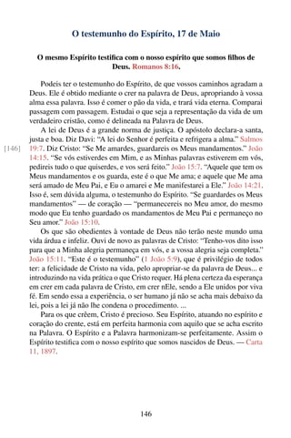 O testemunho do Espírito, 17 de Maio

          O mesmo Espírito testiﬁca com o nosso espírito que somos ﬁlhos de
                                Deus. Romanos 8:16.

             Podeis ter o testemunho do Espírito, de que vossos caminhos agradam a
        Deus. Ele é obtido mediante o crer na palavra de Deus, apropriando à vossa
        alma essa palavra. Isso é comer o pão da vida, e trará vida eterna. Comparai
        passagem com passagem. Estudai o que seja a representação da vida de um
        verdadeiro cristão, como é delineada na Palavra de Deus.
             A lei de Deus é a grande norma de justiça. O apóstolo declara-a santa,
        justa e boa. Diz Davi: “A lei do Senhor é perfeita e refrigera a alma.” Salmos
[146]   19:7. Diz Cristo: “Se Me amardes, guardareis os Meus mandamentos.” João
        14:15. “Se vós estiverdes em Mim, e as Minhas palavras estiverem em vós,
        pedireis tudo o que quiserdes, e vos será feito.” João 15:7. “Aquele que tem os
        Meus mandamentos e os guarda, este é o que Me ama; e aquele que Me ama
        será amado de Meu Pai, e Eu o amarei e Me manifestarei a Ele.” João 14:21.
        Isso é, sem dúvida alguma, o testemunho do Espírito. “Se guardardes os Meus
        mandamentos” — de coração — “permanecereis no Meu amor, do mesmo
        modo que Eu tenho guardado os mandamentos de Meu Pai e permaneço no
        Seu amor.” João 15:10.
             Os que são obedientes à vontade de Deus não terão neste mundo uma
        vida árdua e infeliz. Ouvi de novo as palavras de Cristo: “Tenho-vos dito isso
        para que a Minha alegria permaneça em vós, e a vossa alegria seja completa.”
        João 15:11. “Este é o testemunho” (1 João 5:9), que é privilégio de todos
        ter: a felicidade de Cristo na vida, pelo apropriar-se da palavra de Deus... e
        introduzindo na vida prática o que Cristo requer. Há plena certeza da esperança
        em crer em cada palavra de Cristo, em crer nEle, sendo a Ele unidos por viva
        fé. Em sendo essa a experiência, o ser humano já não se acha mais debaixo da
        lei, pois a lei já não lhe condena o procedimento. ...
             Para os que crêem, Cristo é precioso. Seu Espírito, atuando no espírito e
        coração do crente, está em perfeita harmonia com aquilo que se acha escrito
        na Palavra. O Espírito e a Palavra harmonizam-se perfeitamente. Assim o
        Espírito testiﬁca com o nosso espírito que somos nascidos de Deus. — Carta
        11, 1897.




                                             146
 