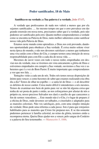 Poder santiﬁcador, 18 de Maio

    Santiﬁca-os na verdade; a Tua palavra é a verdade. João 17:17.

    A verdade que professamos de nada nos valerá a menos que por ela
sejamos santiﬁcados. ... Ao mesmo tempo em que o erro prevalece em tão
grande extensão em nossa terra, precisamos saber que é a verdade, pois não
podemos ser santiﬁcados pelo erro. Quanto melhor compreendermos a verdade
como se encontra na Palavra de Deus, tanto melhor saberemos como santiﬁcar
nossa vida pela Palavra de Deus.
    Estamos neste mundo como aprendizes, e Deus nos está provando, dando-
nos oportunidade para obedecer a Sua verdade. É coisa muito solene viver
nesta época do mundo, e não nos devemos satisfazer a menos que tenhamos
uma viva união com o Deus do Céu, e cumpre termos uma intuição de nossa
responsabilidade para com Ele a cada dia de nossa vida. ...                     [147]
    Havemos de ouvir vozes em todo o nosso redor, empenhadas em des-
viar-nos da verdade, mas se tivermos em vista unicamente a glória de Deus e
estivermos empenhados em cumprir a Sua vontade, ouviremos a Sua voz e sa-
beremos que é a voz do Bom Pastor. É muito importante que compreendamos
a voz que nos fala. ...
    Tentações virão a cada um de nós. Todos nós temos nossas disposições de
ânimo para vencer; e como havemos de saber que estamos realizando esta obra
dia a dia? Temos de olhar no espelho — a santa lei de Deus — e ali descobrir
os defeitos de nosso caráter. Coisa muito difícil é entendermos a nós mesmos.
Temos de examinar-nos bem de perto para ver se não há alguma coisa que
tenha de ser posta de parte e então, ao nos esforçarmos por afastar de nós o
próprio eu, nosso precioso Salvador nos dará o auxílio de que carecemos a
ﬁm de sermos vencedores. ... Este mundo não é o Céu, é o lugar de preparo; é
a oﬁcina de Deus, onde devemos ser talhados, e cinzelados e adaptados para
as mansões celestiais. Não vos satisfaçais, pois, com uma simples intuição
da verdade; Deus pede uma reforma a cada passo. Isto é para que estejamos
habilitados para as mansões que Cristo foi preparar-nos. E se tão-somente
pudermos pertencer à família celestial, no reino da glória, teremos então a
recompensa eterna. Queira Deus ajudar-nos a vencer, pelo sangue do Cordeiro
e a palavra do Seu testemunho. — Manuscrito 5, 1886.




                                    147
 
